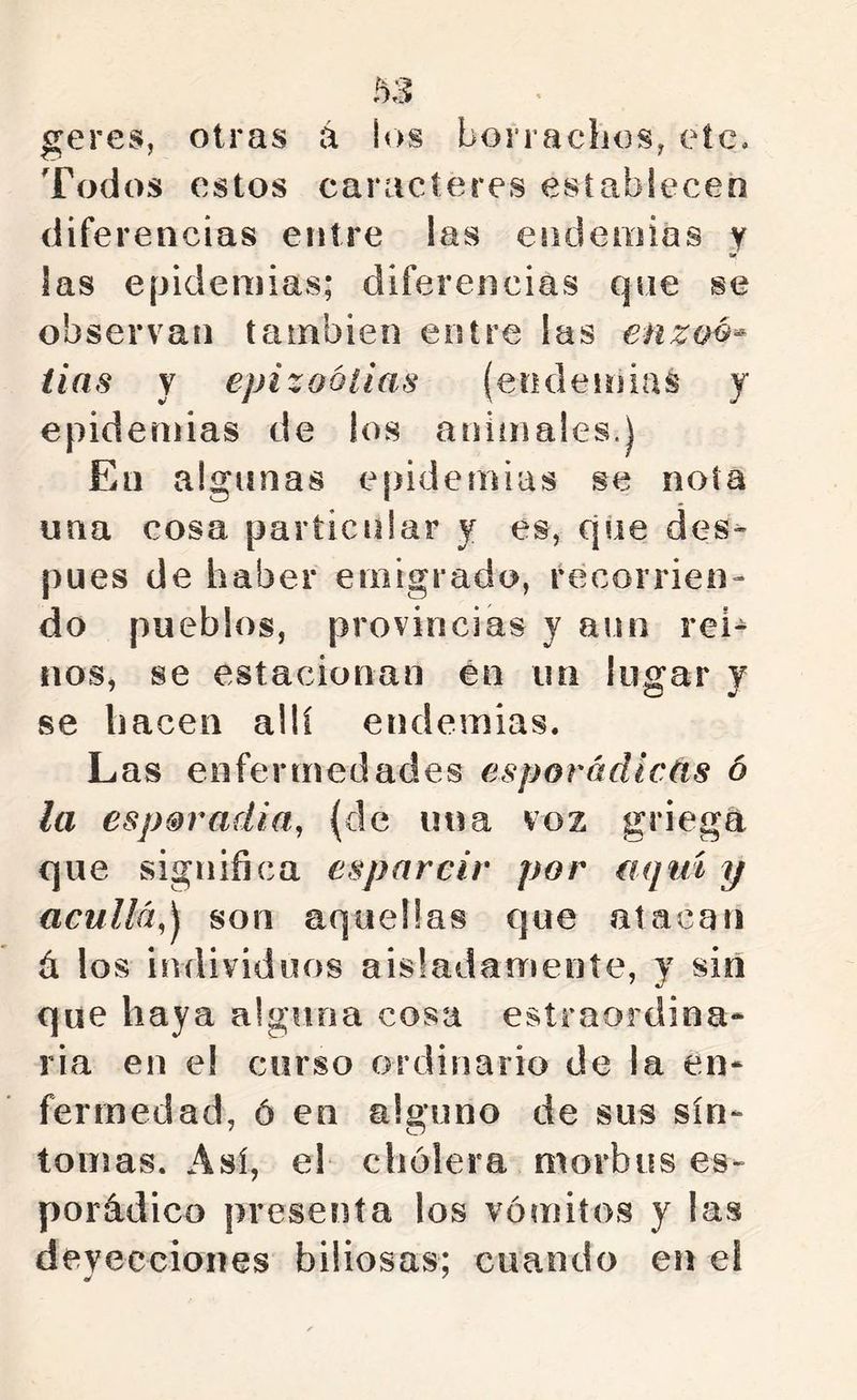geres, otras á los borradlos, etc. Todos estos caracteres establecen diferencias entre las endemias y las epidemias; diferencias qne se observan también entre las enzoé-- iias y epizootias (endemias y epidemias de los animales.J En algunas epidemias se nota una cosa particular y es, que des- pués de haber emigrado, récorrieo- do pueblos, provincias y aun rei- nos, se estacionan én un lugar y se hacen allí endemias. Las enfermedades esporádicas 6 la esp&radia, {de una voz griega que significa esparcir por (iqm y acullá,^ son aquellas que atacan ú los individuos aisladamente, y sin que haya alguna cosa estraordina* ria en el curso ordinario de la en- fermedad, ó en alguno de sus sín- tomas. Así, el cholera morbus es- porádico presenta los vómitos y las deyecciones biliosas; cuando en el