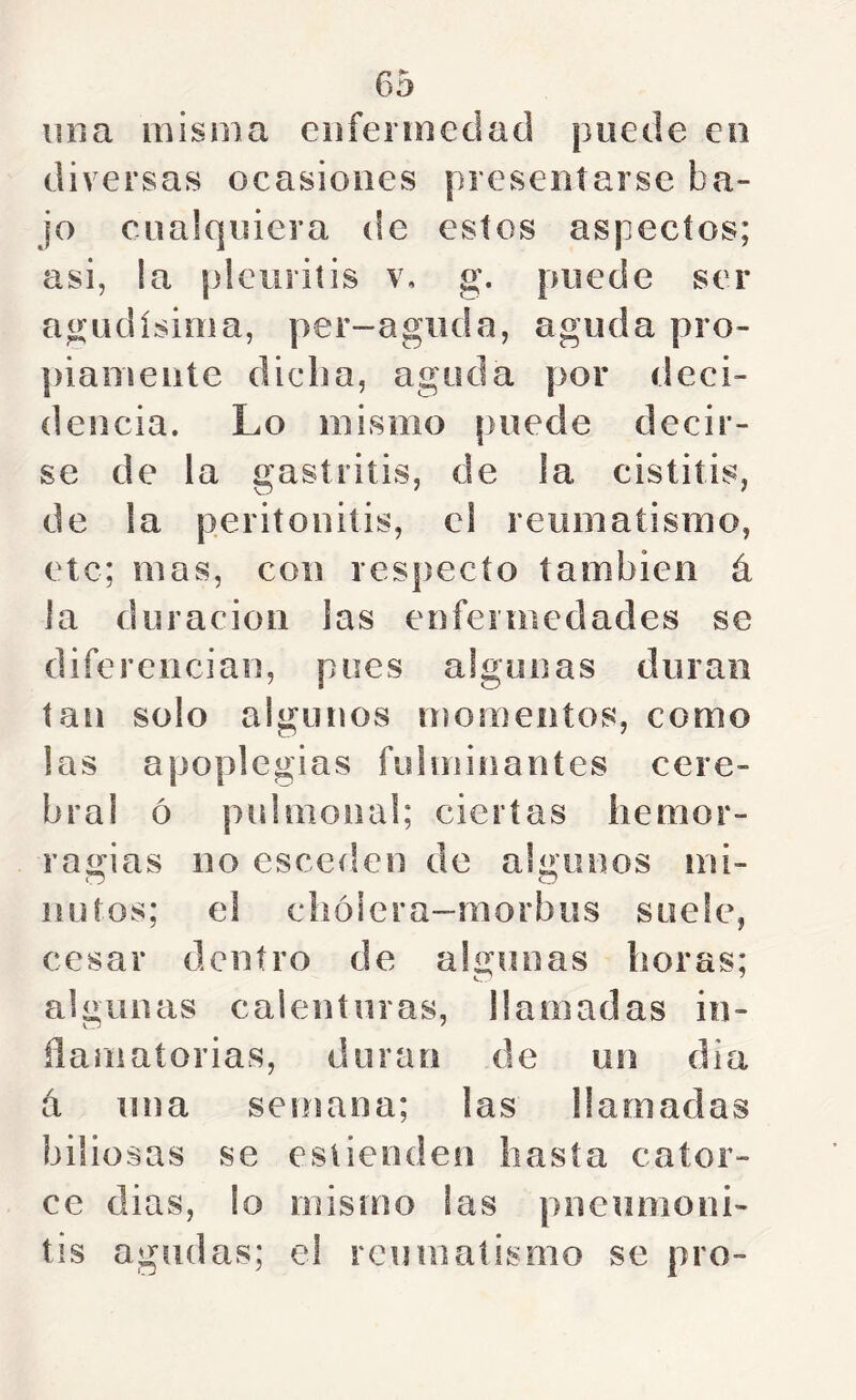 una misma enfermedad puede eo diversas ocasiones presentarse ba- jo cualquiera de estos aspectos; asi, la pleuritis v, g. puede ser agudísima, per-aguda, aguda pro- piamente dicha, aguda por deci- dencia. Lo mismo puede decir- se de la gastritis, de la cistitis, de la peritonitis, el reumatismo, etc; mas, con respecto también á la duración las enfermedades se diferencian, pues algunas duran tan solo algunos momentos, como las apoplegias fulminantes cere- bral ó pulmonal; ciertas hemor- raíi^ias no esceden de algunos mi- ñutos; el chóiera-morbus suele, cesar dentro de algunas horas; algunas calenturas, llamadas in- flamatorias, duran de un dia á una semana; las llamadas biliosas se esiienden hasta cator- ce dias, lo mismo las pneunioni- tis agudas; el reumatismo se pro-