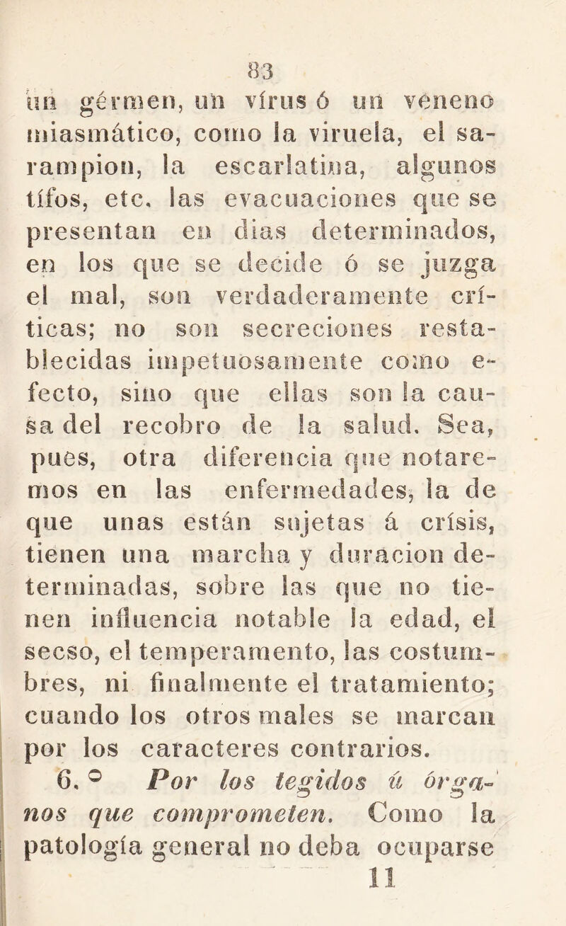 uñ gérmen, un virus ó un veneno niiasniático, como la viruela, el sa- rampión, la escarlatina, algunos tifos, etc, las evacuaciones que se presentan en dias determinados, en los que se decide ó se juzga el mal, son verdaderamente crí- ticas; no son secreciones resta- blecidas inipeíuosameiite como e- fecto, sino que ellas son la cau- sa del recobro de la salud. Sea, pues, otra diferencia que notare- mos en las enfermedades^ la de que unas están sujetas á crisis, tienen una marcha y duración de- terminadas, sobre las que no tie- nen influencia notable la edad, el secso, el temperamento, las costum- bres, ni finalmente e! tratamiento; cuando los otros males se marcan por los caracteres contrarios. 6, ® Por los tejidos ü ór^a- nos que comprometen. Como la patología general no deba ocuparse 11