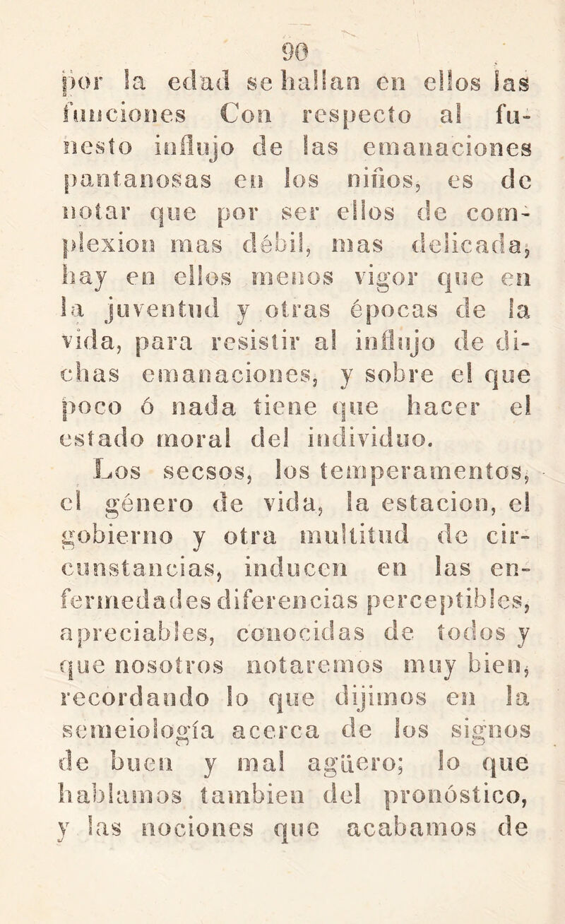 por !a edad seliaüan en elfos las íüiicioiies Con respecto a! fu- nesto ioilojo de fas emanaciones ¡)aníaiiosas en los niños, es de notar que por ser eüos de com- plexión mas débil, mas delicada^ hay eo eüos menos vigor que en la juventud y otras épocas de !a vida, para resistir a! ioíiujo de di- chas emanaciones, y sobre e! que poco ó nada tiene que hacer e! estado moral del individuo. Los secsos, los temperamentos, el género de vida, la estación, el gobierno y otra multitud de cir- cunstancias, inducen en las en- ferinedades diferencias perceptibles, a preciables, conocidas de todos y (|ue nosotros notaremos muy bien, recordando lo que dijimos en la semeioloo'ía acerca de los signos o o de buen y mal agüero; lo que hablamos también del pronóstico, y las nociones que acabamos de