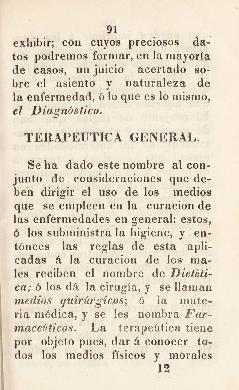 exhibir; con cuyos preciosos da-» tos podremos formar, en la mayoría de casos, un juicio acertado so- bre el asiento y naturaleza de la enfermedad, ó lo que es lo mismo, el Diagnóstico» TERAPEUTICA GENERAL. Se ha dado este nombre al con- junto de consideraciones que de- ben dirigir el uso de los medios que se empleen en la curación de las enfermedades en general: estos, ó los subministra la higiene, y en- tonces las reglas de esta apli- cadas á la curación de los ma- les reciben el nombre de Dietéti- ca; ó los dá la cirugía, y se llaman medios quirúrgicos^ ó la mate- ria médica, y se Ies nombra i^ar- maceüticos» La terapéutica tiene por objeto pues, dar á conocer to- dos los medios físicos y morales 12