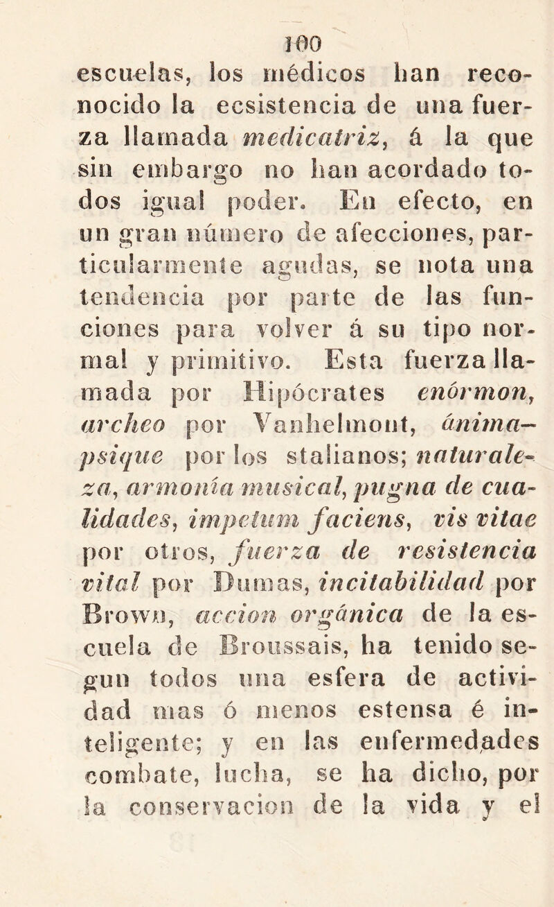 escuelas, los médicos han reco- nocido la ecsistencia de una fuer- za llamada medicatriz, á la que sin embargo no han acordado to- dos igual poder. En efecto, en un gran número de afecciones, par- ticularmente agudas, se nota una teiiilencia por parte de las fun- ciones para volver á su tipo nor- ma! y primitivo. Esta fuerza lla- mada por Hipócrates enórmon, archeo por Vaohelmont, ánima— psique por los staüanos; naturales za, armonía musical, pugna de cua- lidades, im,petiím faciens, vis vitae por otros, fuerza de resistencia vital por Diiriias, incitabilidad por BrowA), acción orgánica de la es- cuela de Broiissais, ha tenido se- gún todos una esfera de activi- dad mas ó menos estensa é in- teligente; y en las enfermedades combate, lucha, se ha dicho, por la conservación de la vida v el