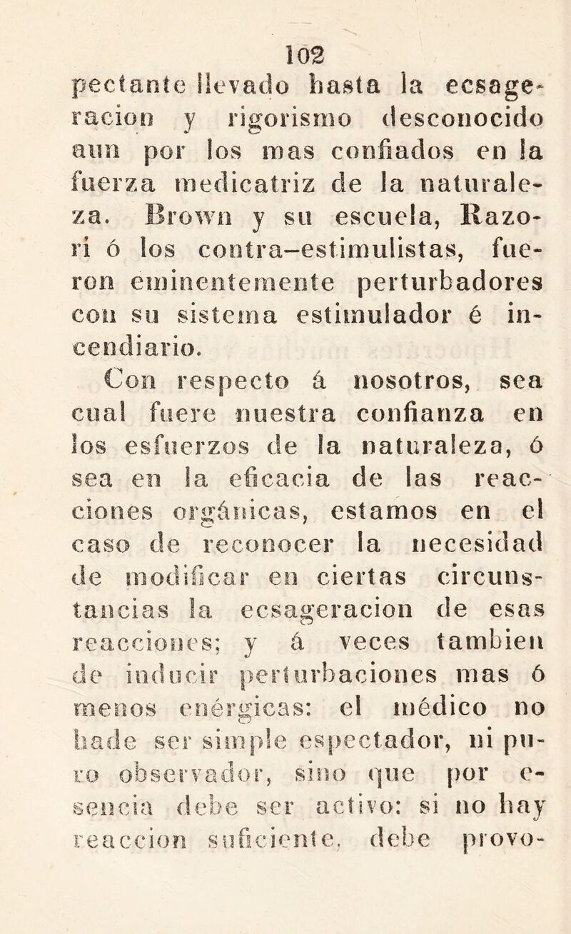 m pectaníe üevado hasta la ecsage* racioo y rigorismo desconocido aim por los mas confiados en la fuerza raedicatriz de la naturale- za. Browo y su escuela, Razo- ri ó los cootra-esíimulistas, fue- ron emineoterneoíe perturbadores con su sistema estimulador é in- cendiario. Con respecto á nosotros, sea cual fuere nuestra confianza en los esfuerzos de la naturaleza, ó sea en !a eficacia de las reac- ciones orgánicas, estamos en el caso de reconocer la necesidad de modificar en ciertas circuns- tancias la ecsageracion de esas reacciones; y á veces también de inducir perturbaciones mas ó menos enérgicas: el médico no hade ser simple espectador, ni pu- ro observador, sino que por c- sencia debe ser activo: si no hay «y reacción suficieníe. debe provo-