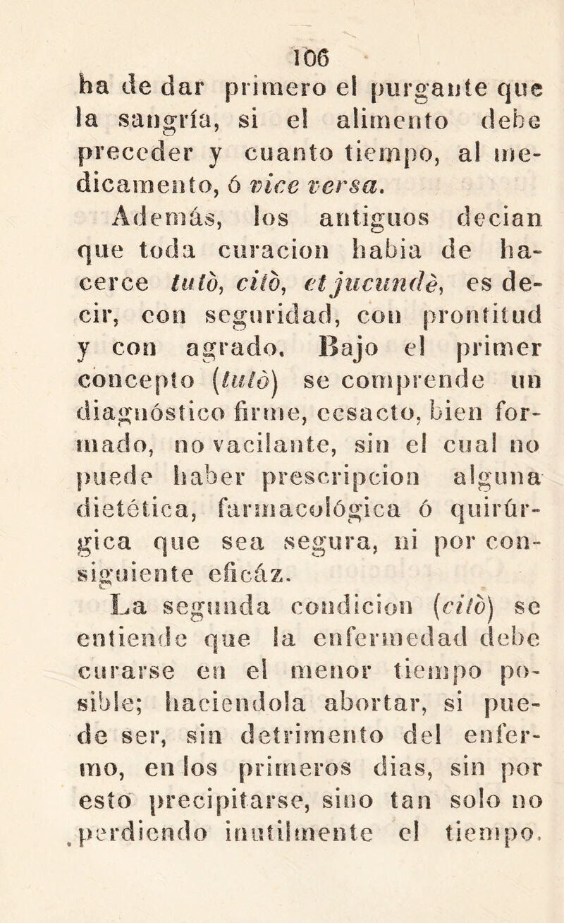 ha de dar primero el purgante que la sangría, si e! alimento debe preceder y cuanto tiempo, al me- dicameiito, ó vice versa. Además, los antiguos decian que toda curación habia de ha- cerce talOi cito, ('tjucundé, es de- cir, con seguridad, con prontitud y con agrado. Bajo el primer concepto {tiild) se comprende un diagnóstico firme, ccsacto, bien for- mado, no vacilante, sin el coa! no puede haber prescripción alguna dietética, farmacológica ó quirúr- gica que sea segura, ni por con- siuüiente eficáz. o La segiHula condiciou [cilo) se entiende que la enfermedad debe curarse en el menor tiempo po- sible; haciéndola abortar, si pue- de ser, sin detrimento del enfer- mo, en los primeros dias, sin por esto' precipitarse, sino tan solo no .perdiendo inutiimente el tiempo.