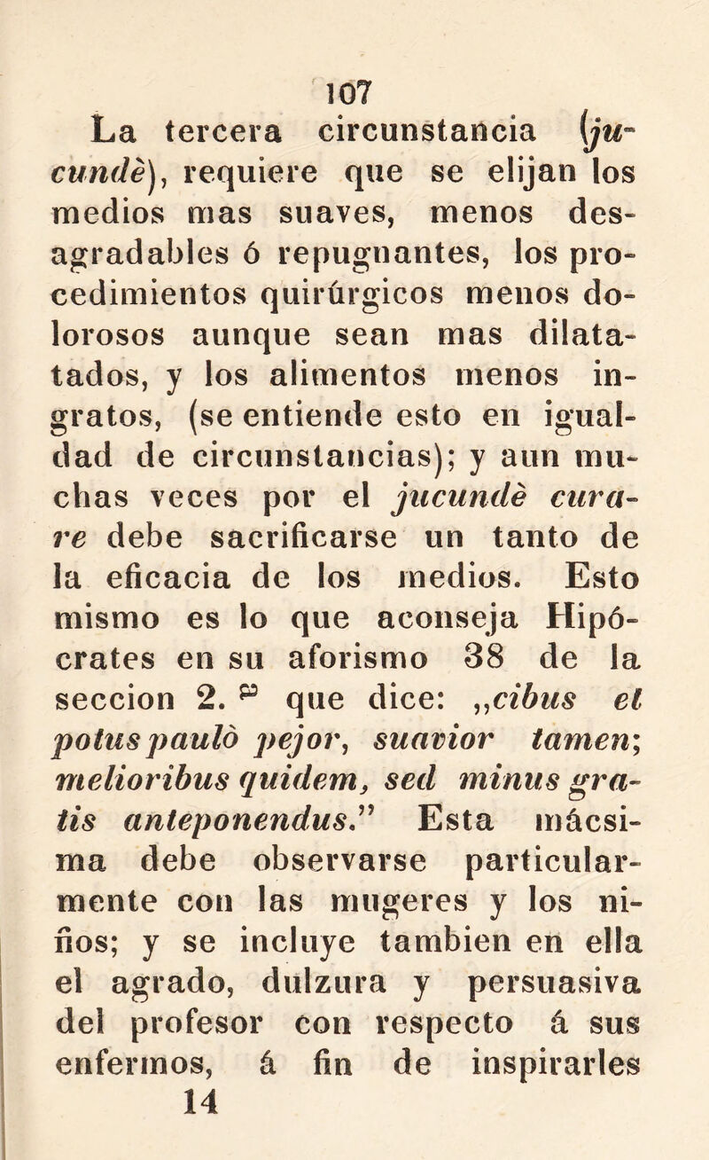 La tercera circunstancia (jm- cunde)^ requiere que se elijan los medios mas suaves, menos des- agradables ó repugnantes, los pro- cedimientos quirúrgicos menos do- lorosos aunque sean mas dilata- tados, y los alimentos menos in- gratos, (se entiende esto en igual- dad de circunstancias); y aun mu- chas veces por el jiicundé cura- re debe sacrificarse un tanto de la eficacia de los medios. Esto mismo es lo que aconseja Hipó- crates en su aforismo 38 de la sección 2. ^ que dice: ^^cibus el potuspaulo pejor, suavior turnen; melioribus quidem, sed minus gra- tis anteponendus,^^ Esta mácsi- ma debe observarse particular- mente con las mugeres y los ni- ños; y se incluye también en ella el agrado, dulzura y persuasiva del profesor con respecto á sus enfermos, á fin de inspirarles 14