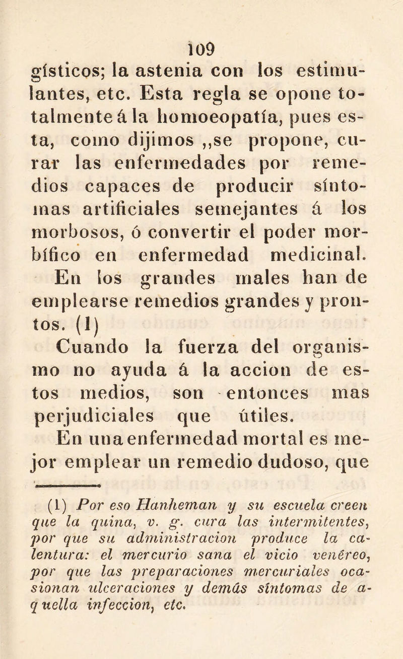 gísticos; la astenia con los estimu- lantes, etc. Esta regla se opone to- talmente á la liomoeopatía, pues es- ta, como dijimos ,,se propone, cu- rar las enfermedades por reme- dios capaces de producir sínto- mas artificiales semejantes á los morbosos, ó convertir el poder mor- bífico en enfermedad medicinal. En los grandes males han de emplearse remedios grandes y pron- tos. (1) Cuando la fuerza del organis- mo no ayuda á la acción de es- tos medios, son entonces mas perjudiciales que útiles. En una enfermedad mortal es ine- jor emplear un remedio dudoso, que (l) Por eso Hanheman y su escuela creen que la quina, v. g. cura las intermitentes, por que su administracioyi produce la ca- lentura: el mercurio sana el vicio venéreo, por que las preparaciones mercuriales oca- sionan ulceraciones y demás síntomas de a- q itella infección, etc.