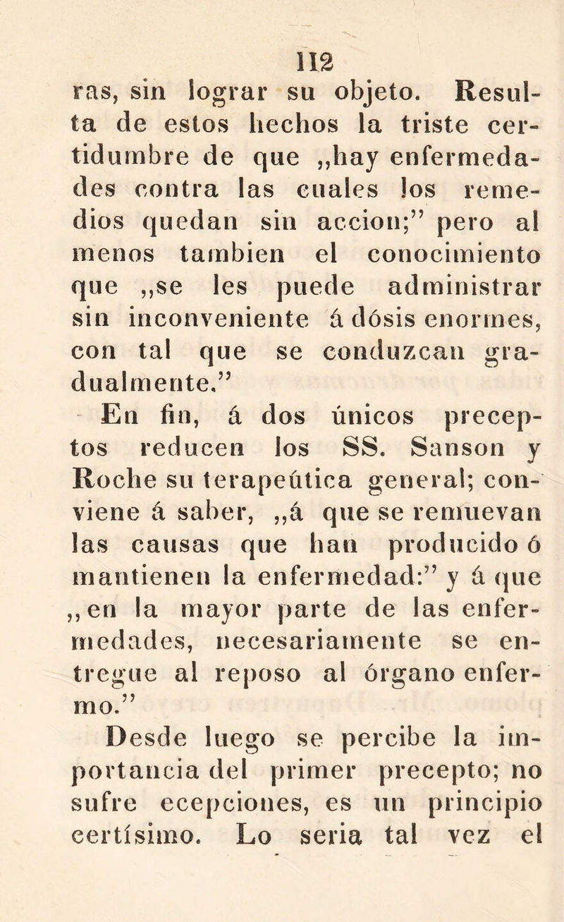 ras, sin lograr su objeto. Resul- ta de estos hechos la triste cer- tidumbre de que ,,hay enfermeda- des contra las cuales los reme- dios quedan sin acción;” pero al menos también el conocimiento que ,,se les puede administrar sin inconveniente á dosis enormes, con tal que se conduzcan gra- dualmente.” En fin, á dos únicos precep- tos reducen los SS. Sansón y Roche su terapéutica general; con- viene á saber, ,,á que se remuevan las causas que han producido ó mantienen la enfermedad:” y á que ,,en la mayor parte de las enfer- medades, necesariamente se en- tregue al reposo al órgano enfer- mo.” Desde luego se percibe la im- portancia del primer precepto; no sufre ecepciones, es un principio certísimo. Lo seria tal vez el