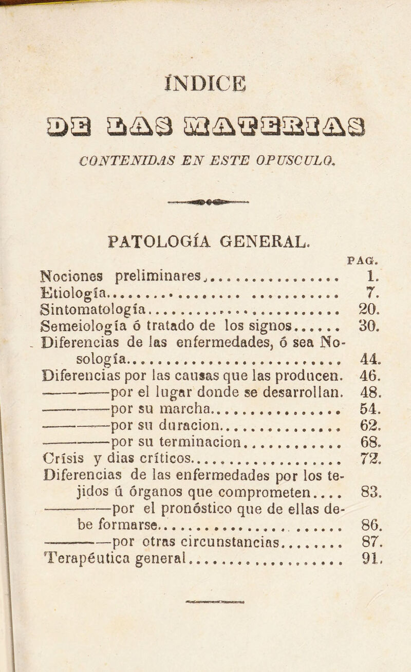 INDICE CONTENIDAS EN ESTE OPUSCULO. PATOLOGÍA GENERAL. PAG. Nociones preliminares, 1. Etiología 7. Sintomatología 20. Semeiología ó tratado de los signos 30. - Diferencias de las enfermedades, ó sea No- sología 44. Diferencias por las causas que las producen. 46. por el lugar donde se desarrollan. 48. por su marcha 54. —por su duración 62. por su terminación 68. Crisis y dias críticos 72. Diferencias de las enfermedades por los te- jidos d órganos que comprometen 83. —por el pronóstico que de ellas de- be formarse. 86. — por otras circunstancias 87. Terapéutica general 91.