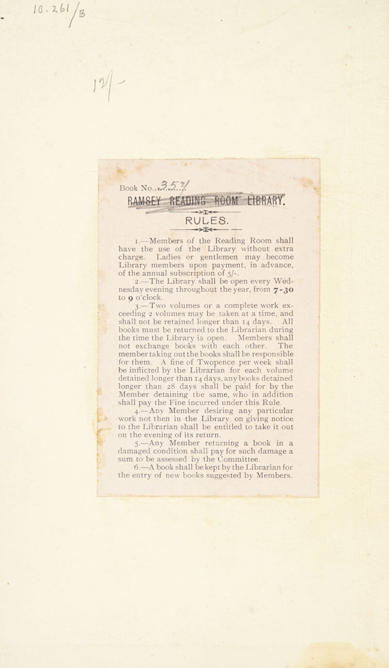 Book No.. tf&RARy! '• — *> RULES. 1. —Members of the Reading Room shall have the use of the Library without extra charge. Ladies or gentlemen may become Library members upon payment, in advance, of the annual subscription of 5/-. 2. —The Library shall be open every Wed- nesday evening throughout the year, from 7=30 to 9 o’clock. 3. — Two volumes or a complete work ex- ceeding 2 volumes may be taken at a time, and shall not be retained longer than 14 days. All books must be returned to the Librarian during the time the Library is open. Members' shall not exchange books with each other. The member taking out the books shall be responsible for them. A fine of Twopence per week shall be inflicted by the Librarian for each volume detained longer than 14 days, any books detained longer than 28 days shall be paid for by the Member detaining the same, who in addition shall pay the Fine incurred under this Rule. 4. —Any Member desiring any particular work not then in the Library, on giving notice to the Librarian shall be entitled to take it out on the evening of its return. 5. —Any Member returning a book in a damaged condition shall pay for such damage a sum to be assessed by the Committee. 6. —A book shall be kept by the Librarian for the entry of new bonks suggested by Members.