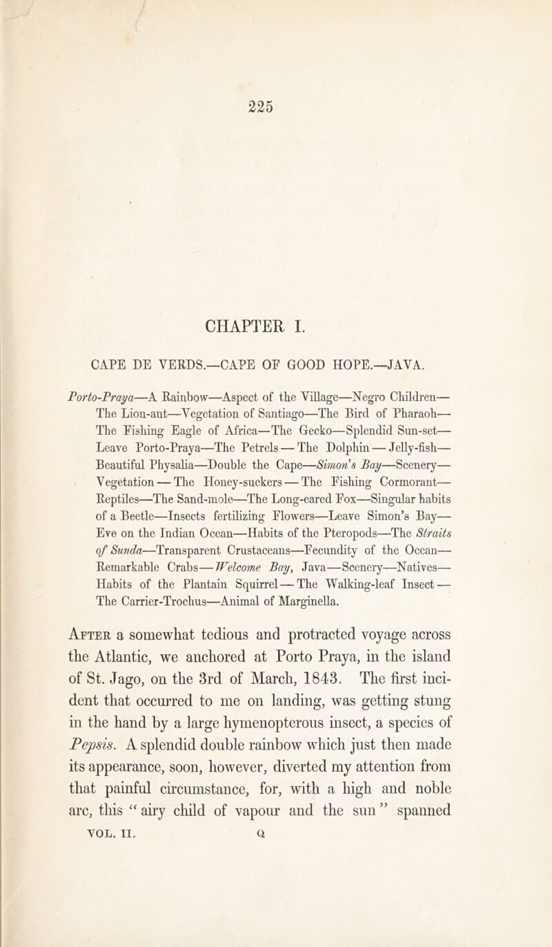 / 225 CHAPTER L CAPE DE VERBS.—CAPE OE GOOD HOPE.—JAVA. Porto-Praya—A Rainbow—Aspect of the Village—Negro Children— The Lion-ant—Vegetation of Santiago—The Bird of Pharaoh— The Eishing Eagle of Africa—The Gecko—Splendid Sun-set— Leave Porto-Praya—The Petrels — The Dolphin — Jelly-fish— Beautiful Physalia—Double the Cape—Simons Bay—Scenery— V Vegetation — The Honey-suckers — The Eishing Cormorant— Reptiles—The Sand-mole—The Long-eared Eox—Singular habits of a Beetle—Insects fertilizing Elowers—Leave Simon’s Bay— Eve on the Indian Ocean—Habits of the Pteropods—The Straits of Sunda—Transparent Crustaceans—Eecundity of the Ocean— Remarkable Crabs—Welcome Bay, Java—Scenery—Natives— Habits of the Plantain Squirrel — The Walking-leaf Insect — The Carrier-Trochns—Animal of Marginella. After a somewhat tedious and protracted voyage across the Atlantic, we anchored at Porto Praya, in the island of St. Jago, on the 3rd of March, 1843. The first inci- dent that occurred to me on landing, was getting stung in the hand by a large hymenopterous insect, a species of Pepsis. A splendid double rainbow which just then made its appearance, soon, however, diverted my attention from that painful circumstance, for, with a high and noble arc, this airy child of vapour and the sun ” spanned