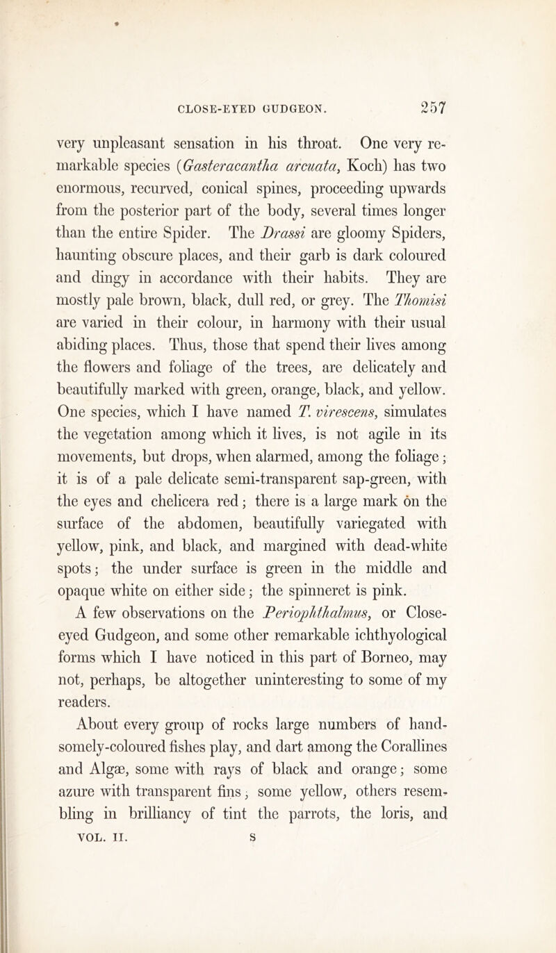 very unpleasant sensation in his throat. One very re- markable species {Gasteracantha arcuata, Koch) has two enormous, recurved, conical spines, proceeding upwards from the posterior part of the body, several times longer than the entire Spider. The Drassi are gloomy Spiders, haunting obscure places, and their garb is dark coloured and dingy in accordance with their habits. They are mostly pale brown, black, dull red, or grey. The Thomisi are varied in their colour, in harmony with their usual abiding places. Thus, those that spend their lives among the flowers and foliage of the trees, are delicately and beautifully marked with green, orange, black, and yellow. One species, which I have named T. virescens, simulates the vegetation among which it lives, is not agile in its movements, but drops, when alarmed, among the foliage; it is of a pale delicate semi-transparent sap-green, with the eyes and chelicera red; there is a large mark on the surface of the abdomen, beautifully variegated with yellow, pink, and black, and margined with dead-white spots; the under surface is green in the middle and opaque white on either side; the spinneret is pink. A few observations on the Terioplitlialmus, or Close- eyed Gudgeon, and some other remarkable ichthyological forms which I have noticed in this part of Borneo, may not, perhaps, be altogether uninteresting to some of my readers. About every group of rocks large numbers of hand- somely-coloured fishes play, and dart among the Corallines and Algae, some with rays of black and orange; some azure with transparent fins, some yellow, others resem- bling in brilliancy of tint the parrots, the loris, and VOL. II. s