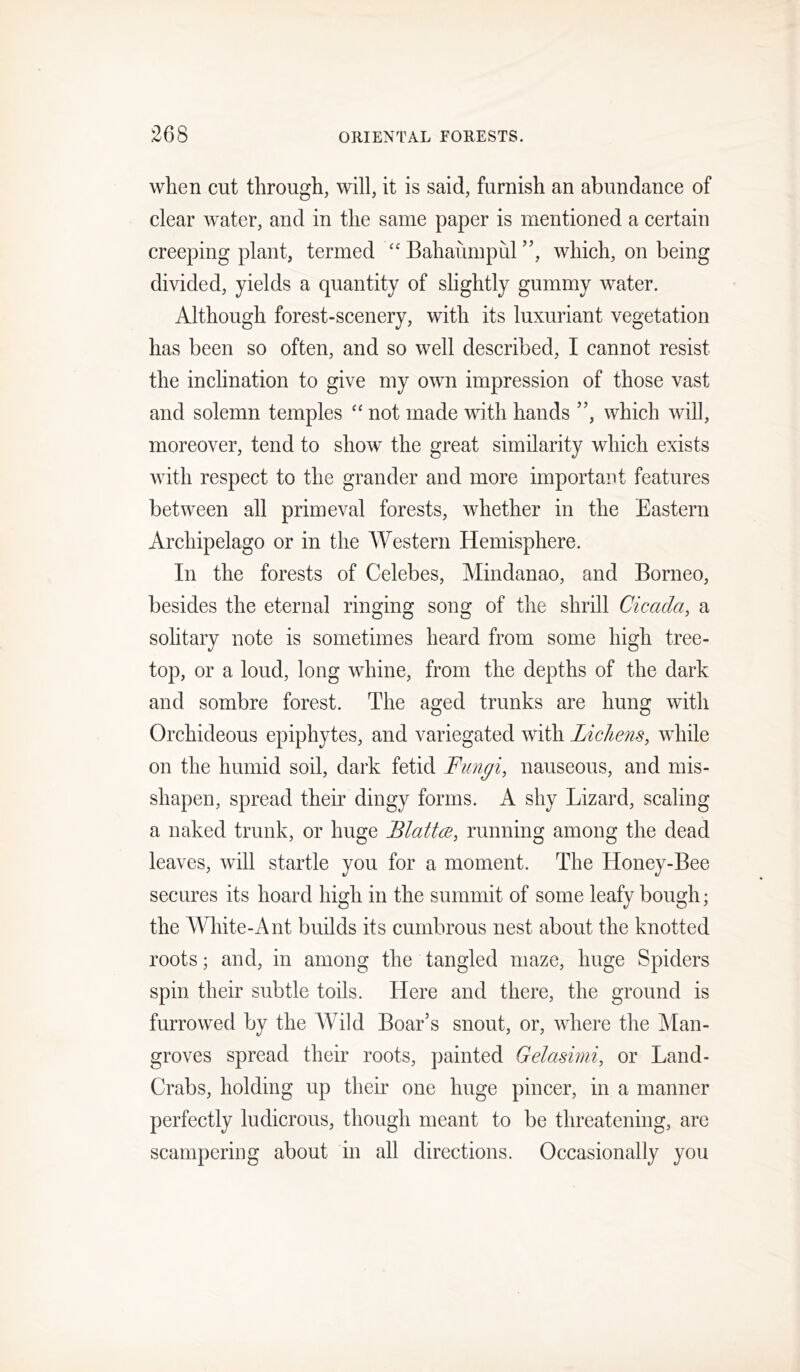 when cut through, will, it is said, furnish an abundance of clear water, and in the same paper is mentioned a certain creeping plant, termed “ Bahaiimpul ”, which, on being divided, yields a quantity of slightly gummy water. Although forest-scenery, with its luxuriant vegetation has been so often, and so well described, I cannot resist the inclination to give my own impression of those vast and solemn temples “ not made with hands ”, which will, moreover, tend to show the great similarity which exists with respect to the grander and more important features between all primeval forests, whether in the Eastern Archipelago or in the Western Hemisphere. In the forests of Celebes, Mindanao, and Borneo, besides the eternal ringing song of the shrill Cicada, a solitary note is sometimes heard from some high tree- top, or a loud, long whine, from the depths of the dark and sombre forest. The aged trunks are hung with Orchideous epiphytes, and variegated with Lichens, while on the humid soil, dark fetid Fungi, nauseous, and mis- shapen, spread their dingy forms. A shy Lizard, scaling a naked trunk, or huge Blattce, running among the dead leaves, will startle you for a moment. The Honey-Bee secures its hoard high in the summit of some leafy bough; the White-Ant builds its cumbrous nest about the knotted roots; and, in among the tangled maze, huge Spiders spin their subtle toils. Here and there, the ground is furrowed by the A¥ild Boar’s snout, or, where the ]\Ian- groves spread their roots, painted Gelasimi, or Land- Crabs, holding up their one huge pincer, in a manner perfectly ludicrous, though meant to be threatening, are scampering about in all directions. Occasionally you