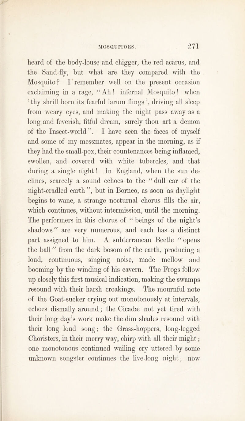 heard of the body-louse and chigger, the red acarus, and the Sand-fly, but what are they compared with the Mosquito? Fremember well on the present occasion exclaiming in a rage, ‘‘ Ah! infernal Mosquito 1 when ‘ thy shrill horn its fearful larum flings driving all sleep from weary eyes, and making the night pass away as a long and feverish, fitful dream, surely thou art a demon of the Insect-world I have seen the faces of myself and some of my messmates, appear in the morning, as if they had the small-pox, their countenances being inflamed, swollen, and covered with white tubercles, and that during a single night! In England, when the sun de- clines, scarcely a sound echoes to the dull ear of the night-cradled earthbut in Borneo, as soon as daylight begins to wane, a strange nocturnal chorus fills the air, which continues, without intermission, until the morning. The performers in this chorus of “ beings of the night’s shadows ” are very numerous, and each has a distinct part assigned to him. A subterranean Beetle “ opens the ball ” from the dark bosom of the earth, producing a loud, continuous, singing noise, made mellow and booming by the winding of his cavern. The Erogs follow up closely this first musical indication, making the swamps resound with their harsh croakings. The mournful note of the Goat-sucker crying out monotonously at intervals, echoes dismally around; the Cicadae not yet tired with their long day’s work make the dim shades resound with their long loud song; the Grass-hoppers, long-legged Choristers, in their merry way, chirp with all their might; one monotonous continued wailing cry uttered by some unknown songster continues the live-long night; now