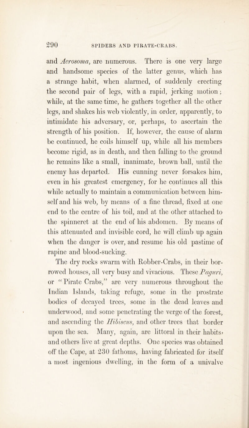 and Acrosoma, are numerous. There is one very large and handsome species of the latter genus, which has a strange habit, when alarmed, of suddenly erecting the second pair of legs, with a rapid, jerking motion; while, at the same time, he gathers together all the other legs, and shakes his web violently, in order, apparently, to intimidate his adversary, or, perhaps, to ascertain the strength of his position. If, however, the cause of alarm be continued, he coils himself up, while all his members become rigid, as in death, and then falling to the ground he remains like a small, inanimate, brown ball, until the enemy has departed. His cunning never forsakes him, even in his greatest emergency, for he continues all this while actually to maintain a communication between him- self and his web, by means of a fine thread, fixed at one end to the centre of his toil, and at the other attached to the spinneret at the end of his abdomen« By means of this attenuated and invisible cord, he will climb up again when the danger is over, and resume his old pastime of rapine and blood-sucking. The dry rocks swarm with Robber-Crabs, in their bor- rowed houses, all very busy and vivacious. These Paguri, or “Pirate Crabs,'’ are very numerous throughout the Indian Islands, taking refuge, some in the prostrate bodies of decayed trees, some in the dead leaves and underwood, and some penetrating the verge of the forest, and ascending the Hibiscus, and other trees that border upon the sea. Many, again, are littoral in their habits? and others live at great depths. One species was obtained off the Cape, at 230 fathoms, having fabricated for itself a most ingenious dwelling, in the form of a univalve