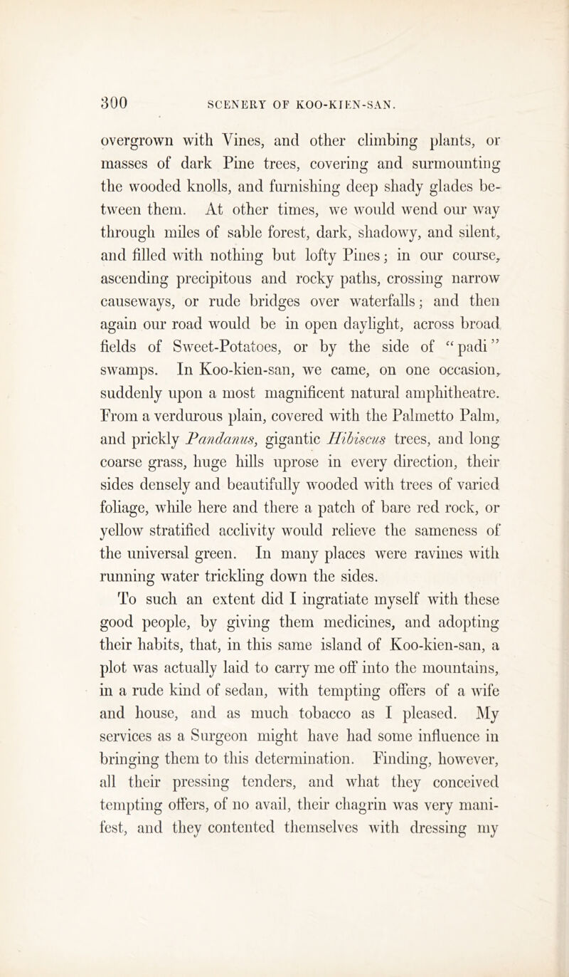 overgrown with Vines, and other climbing plants, or masses of dark Pine trees, covering and surmounting the wooded knolls, and furnishing deep shady glades be- tween them. At other times, we would wend our way through miles of sable forest, dark, shadowy, and silent, and filled with nothing but lofty Pines; in our course, ascending precipitous and rocky paths, crossing narrow causeways, or rude bridges over waterfalls; and then again our road would be in open daylight, across broad fields of Sweet-Potatoes, or by the side of ‘‘padi” swamps. In Koo-kien-san, we came, on one occasion, suddenly upon a most magnificent natural amphitheatre. Prom a verdurous plain, covered with the Palmetto Palm, and prickly Pandanus, gigantic Hibiscus trees, and long coarse grass, huge hills uprose in every direction, their sides densely and beautifully wooded with trees of varied foliage, while here and there a patch of bare red rock, or yellow stratified acclivity would relieve the sameness of the universal green. In many places were ravines with running water trickling down the sides. To such an extent did I ingratiate myself with these good people, by giving them medicines, and adopting their habits, that, in this same island of Koo-kien-san, a plot was actually laid to carry me off into the mountains, in a rude kind of sedan, with tempting offers of a wife and house, and as much tobacco as I pleased. My services as a Surgeon might have had some influence in bringing them to this determination. Finding, however, all their pressing tenders, and what they conceived tempting offers, of no avail, their chagrin was very mani- fest, and they contented themselves with dressing my