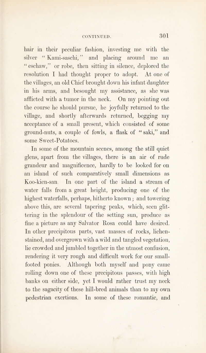 hair in their peculiar fashion, investing me with the silver “ Kami-saschi, ” and placing around me an “ eschaw/’ or robe, then sitting in silence, deplored the resolution I had thought proper to adopt. At one of the villages, an old Chief brought down his infant daughter in his arms, and besought my assistance, as she was afflicted with a tumor in the neck. On my pointing out the course he should pursue, he joyfully returned to the village, and shortly afterwards returned, begging my acceptance of a small present, which consisted of some ground-nuts, a couple of fowls, a flask of ‘‘ saki,’’ and some Sweet-Potatoes. In some of the mountain scenes, among the still quiet glens, apart from the villages, there is an air of rude grandeur and magnificence, hardly to be looked for on an island of such comparatively small dimensions as Koo-kien-san. In one part of the island a stream of water falls from a great height, producing one of the highest waterfalls, perhaps, hitherto known; and towering above this, are several tapering peaks, which, seen glit- tering in the splendour of the setting sun, produce as fine a picture as any Salvator Posa could have desired. In other precipitous parts, vast masses of rocks, lichen- stained, and overgrown with a wild and tangled vegetation, lie crowded and jumbled together in the utmost confusion, rendering it very rough and difficult work for our small- footed ponies. Although both myself and pony came rolling down one of these precipitous passes, with high banks on either side, yet I would rather trust my neck to the sagacity of these hill-bred animals than to my own pedestrian exertions. In some of these romantic, and