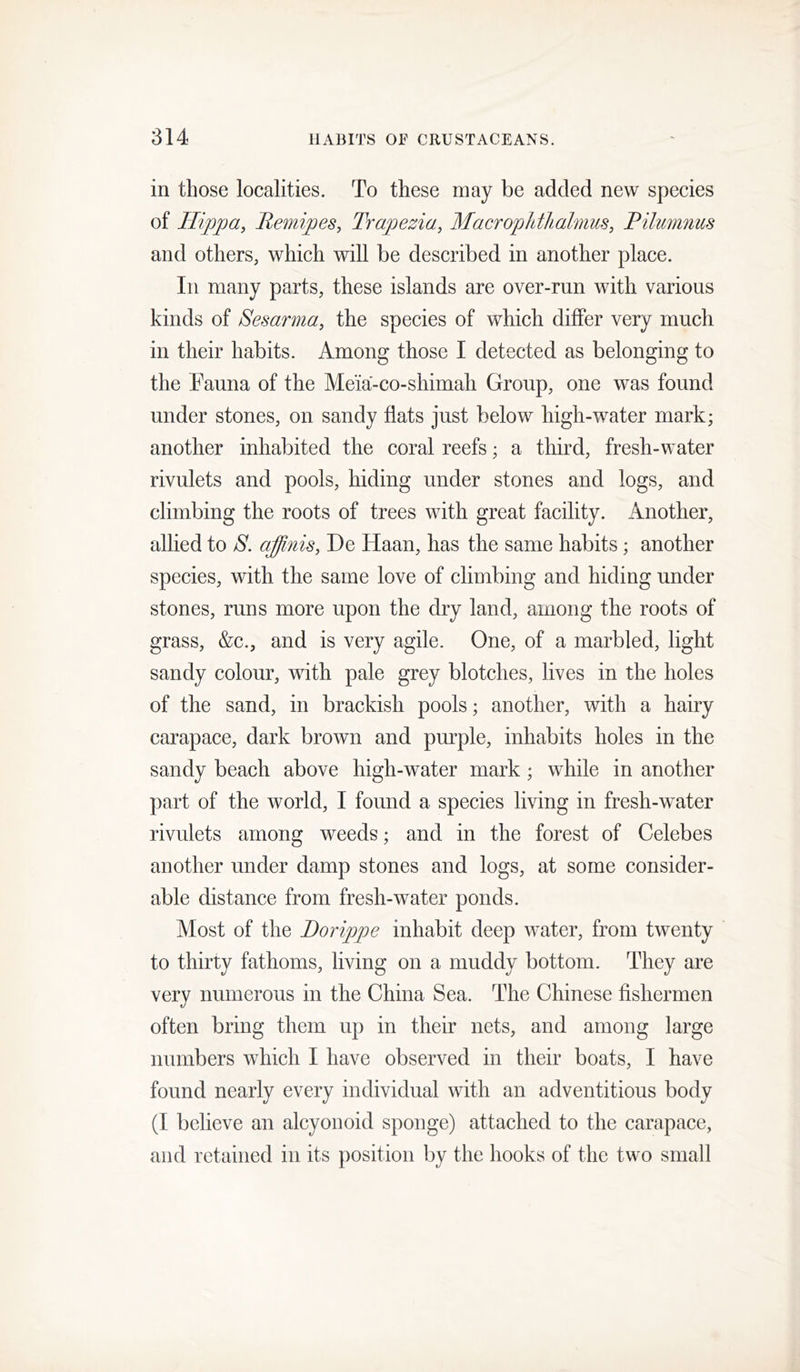 in those localities. To these may be added new species of Hippa, Re^nipes, Trapezia, MacTopldlialmus, Pilumnus and others, which will be described in another place. In many parts, these islands are over-run with various kinds of Sesarma, the species of which differ very much in their habits. Among those I detected as belonging to the Fauna of the Meia-co-shimah Group, one was found under stones, on sandy flats just below high-water mark; another inhabited the coral reefs; a third, fresh-water rivulets and pools, hiding under stones and logs, and climbing the roots of trees with great facility. Another, allied to 8. affinis, De Haan, has the same habits; another species, with the same love of climbing and hiding under stones, runs more upon the dry land, among the roots of grass, &c., and is very agile. One, of a marbled, light sandy colour, with pale grey blotches, lives in the holes of the sand, in brackish pools; another, with a hairy carapace, dark brown and pm^ple, inhabits holes in the sandy beach above high-water mark ; while in another part of the world, I found a species living in fresh-water rivulets among weeds; and in the forest of Celebes another under damp stones and logs, at some consider- able distance from fresh-water ponds. Most of the Borippe inhabit deep water, from twenty to thirty fathoms, living on a muddy bottom. They are very numerous in the China Sea. The Chinese fishermen often bring them up in their nets, and among large numbers which I have observed in their boats, I have found nearly every individual with an adventitious body (I believe an alcyonoid sponge) attached to the carapace, and retained in its position by the hooks of the two small