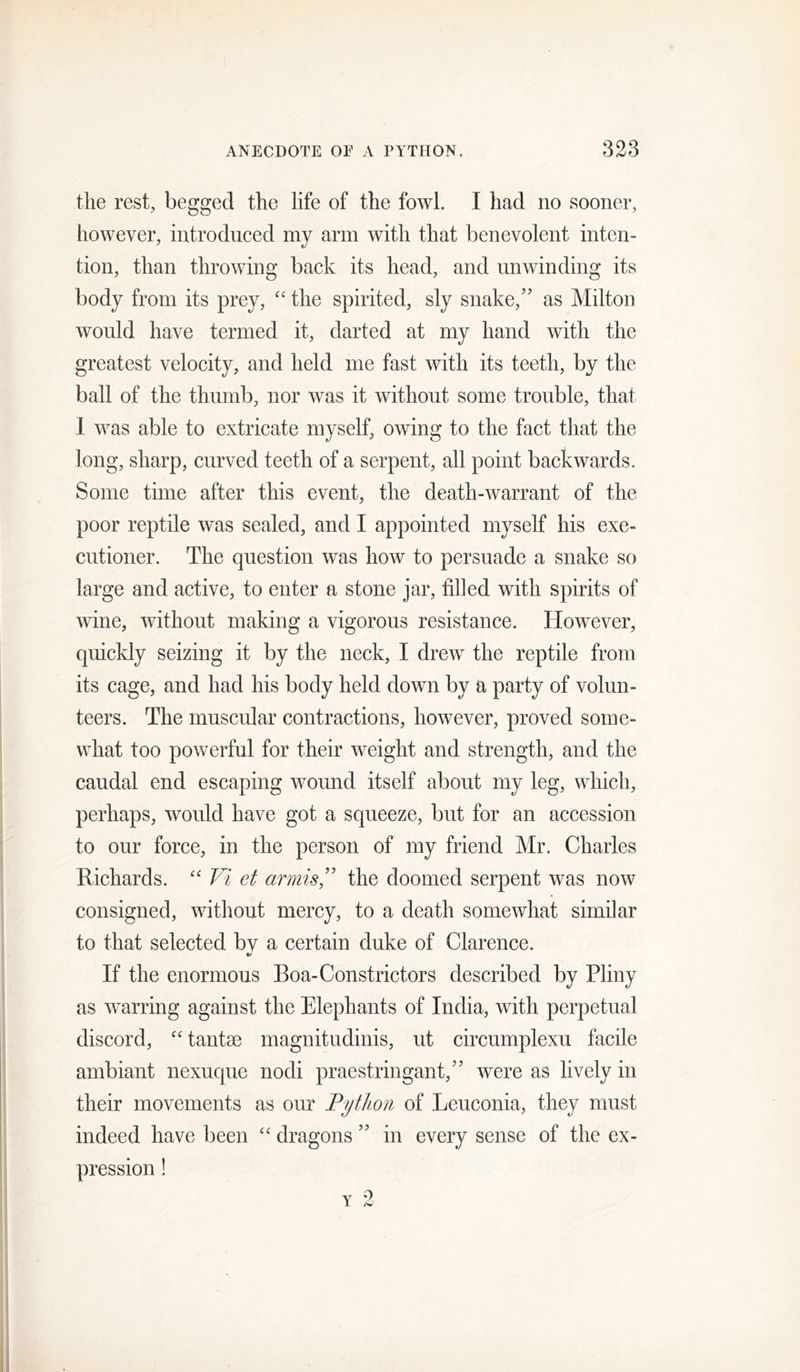 the rest, begged the life of the fowl. I had no sooner, however, introduced my arm with that benevolent inten- tion, than throwing back its head, and unwinding its body from its prey, '' the spirited, sly snake,’' as Milton would have termed it, darted at my hand with the greatest velocity, and held me fast with its teeth, by the ball of the thumb, nor was it without some trouble, that 1 was able to extricate myself, owing to the fact that the long, sharp, curved teeth of a serpent, all point backwards. Some time after this event, the death-warrant of the poor reptile was sealed, and I appointed myself his exe- cutioner. The question was how to persuade a snake so large and active, to enter a stone jar, filled with spirits of wine, without making a vigorous resistance. However, quickly seizing it by the neck, I drew the reptile from its cage, and had his body held down by a party of volun- teers. The muscular contractions, however, proved some- what too powerful for their weight and strength, and the caudal end escaping wound itself about my leg, which, perhaps, would have got a squeeze, but for an accession to our force, in the person of my friend Mr. Charles Richards. '' Vi et armis'' the doomed serpent was now consigned, without mercy, to a death somewhat similar to that selected bv a certain duke of Clarence. If the enormous Boa-Constrictors described by Pliny as warring against the Elephants of India, with perpetual discord, “ tantse magnitudinis, ut circumplexu facile ambiant nexuque nodi praestringant,” were as lively in their movements as our Python of Leuconia, they must indeed have been “ dragons ” in every sense of the ex- pression ! Y 2