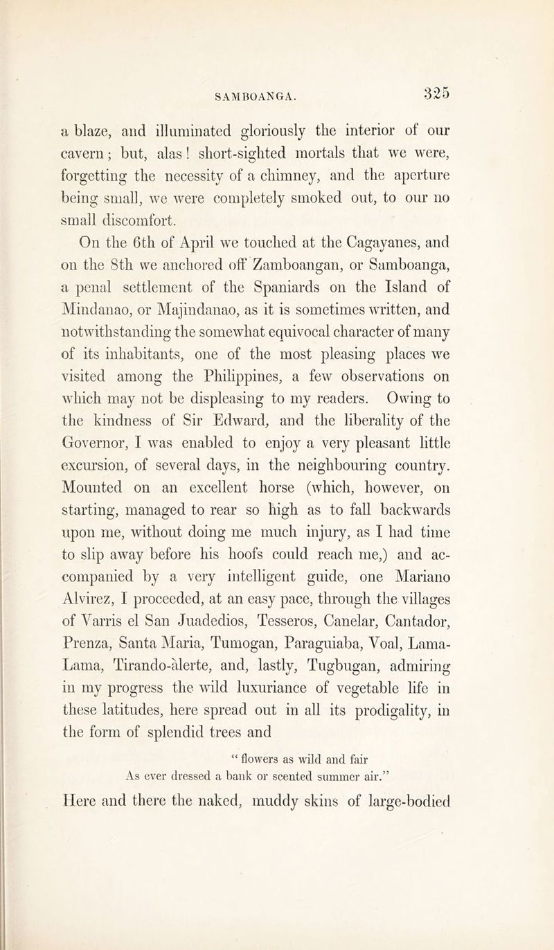 SAMBOANGA. a blaze, and illuminated gloriously the interior of our cavern; but, alas! short-sighted mortals that we were, forgetting the necessity of a chimney, and the aperture being small, we were completely smoked out, to our no small discomfort. On the 6th of April we touched at the Cagayanes, and on the 8th vve anchored oft Zamboangan, or Samboanga, a penal settlement of the Spaniards on the Island of Mindanao, or Majindanao, as it is sometimes written, and notwithstanding the somewhat equivocal character of many of its inhabitants, one of the most pleasing places we visited among the Philippines, a few observations on which may not be displeasing to my readers. Owing to the kindness of Sir Edward, and the liberality of the Governor, I was enabled to enjoy a very pleasant little excursion, of several days, in the neighbouring country. Mounted on an excellent horse (which, however, on starting, managed to rear so high as to fall backwards upon me, without doing me much injury, as I had time to slip away before his hoofs could reach me,) and ac- companied by a very intelligent guide, one Mariano Alvirez, I proceeded, at an easy pace, through the villages of Yarris el San Juadedios, Tesseros, Canelar, Cantador, Prenza, Santa Maria, Tumogan, Paraguiaba, Voal, Lama- Lama, Tirando-alerte, and, lastly, Tugbugan, admiring in my progress the wild luxuriance of vegetable life in these latitudes, here spread out in all its prodigality, in the form of splendid trees and “ flowers as wild and fair As ever dressed a bank or scented summer air.” Mere and there the naked, muddy skins of large-bodied