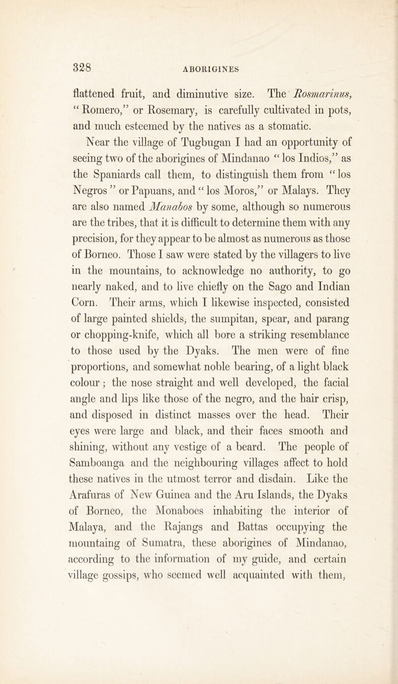flattened fruit, and diminutive size. The Bosmarinus, “ Romero,” or Rosemary, is carefully cultivated in pots, and much esteemed by the natives as a stomatic. Near the village of Tugbugan I had an opportunity of seeing two of the aborigines of Mindanao '' los Indies,” as the Spaniards call them, to distinguish them from los Negros ” or Papuans, and “ los Moros,” or Malays. They are also named Manabos by some, although so numerous are the tribes, that it is difficult to determine them with any precision, for they appear to be almost as numerous as those of Borneo. Those I saw were stated by the villagers to live in the mountains, to acknowledge no authority, to go nearly naked, and to live chiefly on the Sago and Indian Corn. Their arms, which I likewise inspected, consisted of large painted shields, the sumpitan, spear, and parang or chopping-knife, which all bore a striking resemblance to those used by the Dyaks. The men were of fine proportions, and somewhat noble bearing, of a light black colour; the nose straight and well developed, the facial angle and lips like those of the negro, and the hair crisp, and disposed in distinct masses over the head. Their eyes were large and black, and their faces smooth and shining, without any vestige of a beard. The people of Samboanga and the neighbouring villages aflect to hold these natives in the utmost terror and disdain. Like the Arafuras of New Guinea and the Aru Islands, the Dyaks of Borneo, the Monaboes inhabiting the interior of Malaya, and the Rajangs and Battas occupying the mountaing of Sumatra, these aborigines of Mindanao, according to the information of my guide, and certain village gossips, who seemed well acquainted with them,