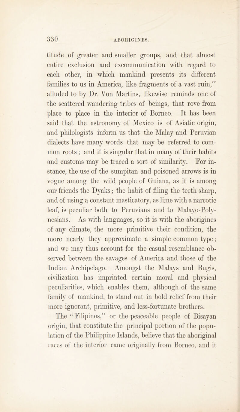 titiide of greater and smaller groups, and that almost entire exclusion and excommunication with regard to each other, in which mankind presents its different families to us in America, like fragments of a vast ruin,” alluded to by Dr. Von Martins, likewise reminds one of the scattered wandering tribes of beings, that rove from place to place in the interior of Borneo. It has been said that the astronomy of Mexico is of Asiatic origin, and philologists inform us that the jMalay and Peruvian dialects have many words that may be referred to com- mon roots ; and it is singular that in many of their habits and customs may be traced a sort of similarity. Por in- stance, the use of the sumpitan and poisoned arrow-s is in vogue among the wild people of Guiana, as it is among oim friends the Dyaks; the habit of filing the teeth sharp, and of using a constant masticatory, as lime with a narcotic leaf, is peculiar both to Peruvians and to Malayo-Poly- nesians. As with languages, so it is with the aborigines of any climate, the more primitive their condition, the more nearly they approximate a simple common type; and we may thus account for the casual resemblance ob- served betw'een the savages of America and those of the Indian Archipelago. Amongst the Malays and Bugis, civilization has imprinted certain moral and physical peculiarities, which enables them, although of the same family of mankind, to stand out in bold relief from their more ignorant, primitive, and less-fortunate brothers. The Pilipinos,” or the peaceable people of Bisayan origin, that constitute the principal portion of the popu- lation of the Philippine Islands, believe that the aboriginal races of the interior came originally from Borneo, and it