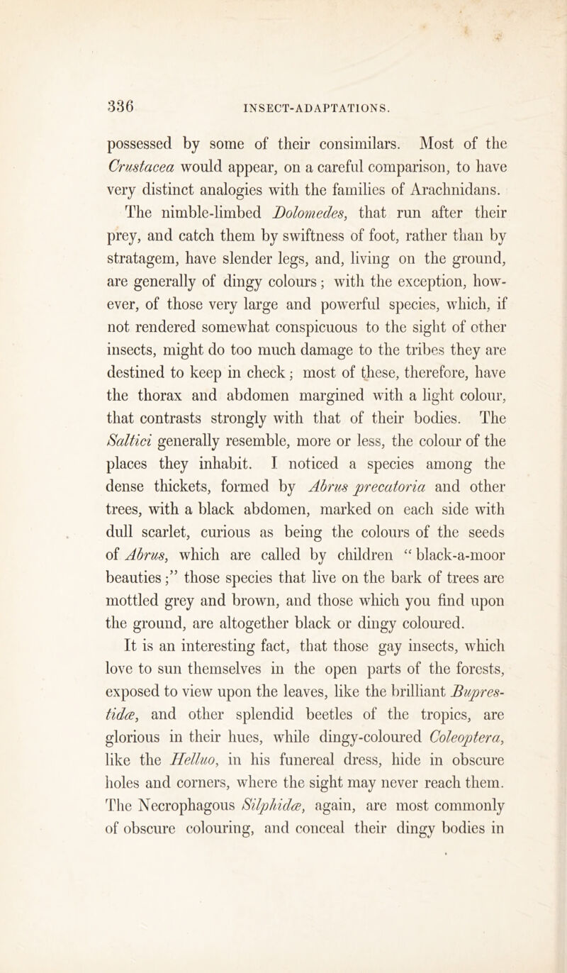 possessed by some of their consimilars. Most of the Crustacea would appear, on a careful comparison, to have very distinct analogies with the families of Arachnidans. The nimble-limbed Dolomedes, that run after their prey, and catch them by swiftness of foot, rather than by stratagem, have slender legs, and, living on the ground, are generally of dingy colours; with the exception, how- ever, of those very large and powerful species, which, if not rendered somewhat conspicuous to the sight of other insects, might do too much damage to the tribes they are destined to keep in check; most of these, therefore, have the thorax and abdomen margined with a light colour, that contrasts strongly with that of their bodies. The Saltici generally resemble, more or less, the colour of the places they inhabit. I noticed a species among the dense thickets, formed by Abrus precatoria and other trees, with a black abdomen, marked on each side with dull scarlet, curious as being the colours of the seeds of Abrus, which are called by children ‘‘ black-a-rnoor beautiesthose species that live on the bark of trees are mottled grey and brown, and those which you find upon the ground, are altogether black or dingy coloured. It is an interesting fact, that those gay insects, which love to sun themselves in the open parts of the forests, exposed to view upon the leaves, like the brilliant Bupres- tida, and other splendid beetles of the tropics, are glorious in their hues, while dingy-coloured Coleoptera, like the Helluo, in his funereal dress, hide in obscure holes and corners, where the sight may never reach them. The Necrophagous Silphida, again, are most commonly of obscure colouring, and conceal their dingy bodies in