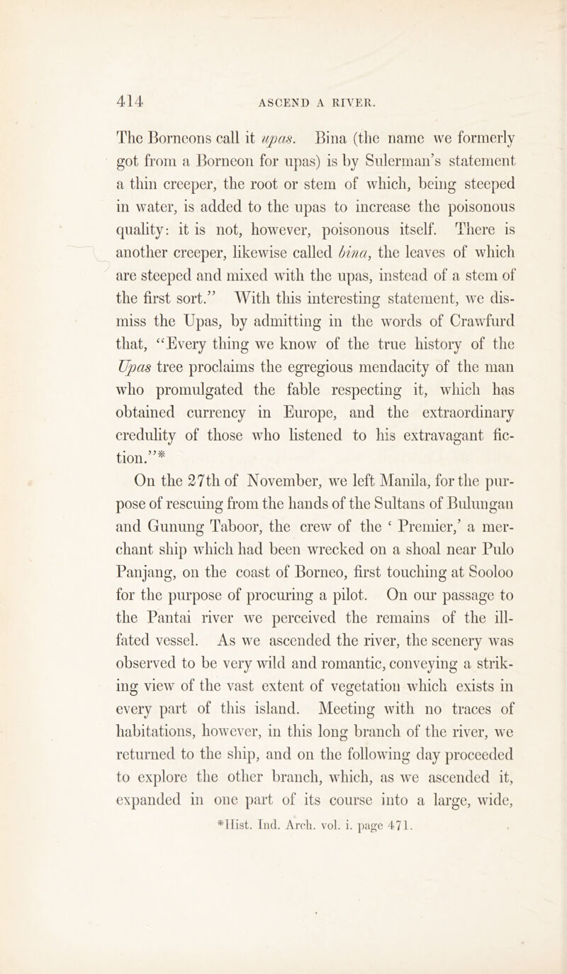 The Borneons call it upo.s. Biiia (the name we formerly got from a Borneon for upas) is by Sulerman’s statement a thin creeper, the root or stem of which, being steeped in water, is added to the upas to increase the poisonous quality: it is not, however, poisonous itself. There is another creeper, likewise called bina, the leaves of which are steeped and mixed with the upas, instead of a stem of the first sort.” With this interesting statement, we dis- miss the Upas, by admitting in the words of Crawfurd that, ‘'Every thing we know of the true history of the Upas tree proclaims the egregious mendacity of the man who promulgated the fable respecting it, which has obtained currency in Europe, and the extraordinary credulity of those who listened to his extravao’ant fic- tion.”^ On the 27th of November, we left Manila, for the pur- pose of rescuing from the hands of the Sultans of Bulungan and Gunung Taboor, the crew of the ‘ Premier,’ a mer- chant ship which had been wrecked on a shoal near Pulo Panjang, on the coast of Borneo, first touching at Sooloo for the purpose of procuring a pilot. On our passage to the Pantai river we perceived the remains of the ill- fated vessel. As we ascended the river, the scenery was observed to be very wild and romantic, conveying a strik- ing view of the vast extent of veo:etation which exists in every part of this island. Meeting with no traces of habitations, however, in this long branch of the river, we returned to the ship, and on the following day proceeded to explore the other branch, which, as we ascended it, expanded in one part of its course into a large, wide, *irist. Ind. Arcli. vol. i. page 471.