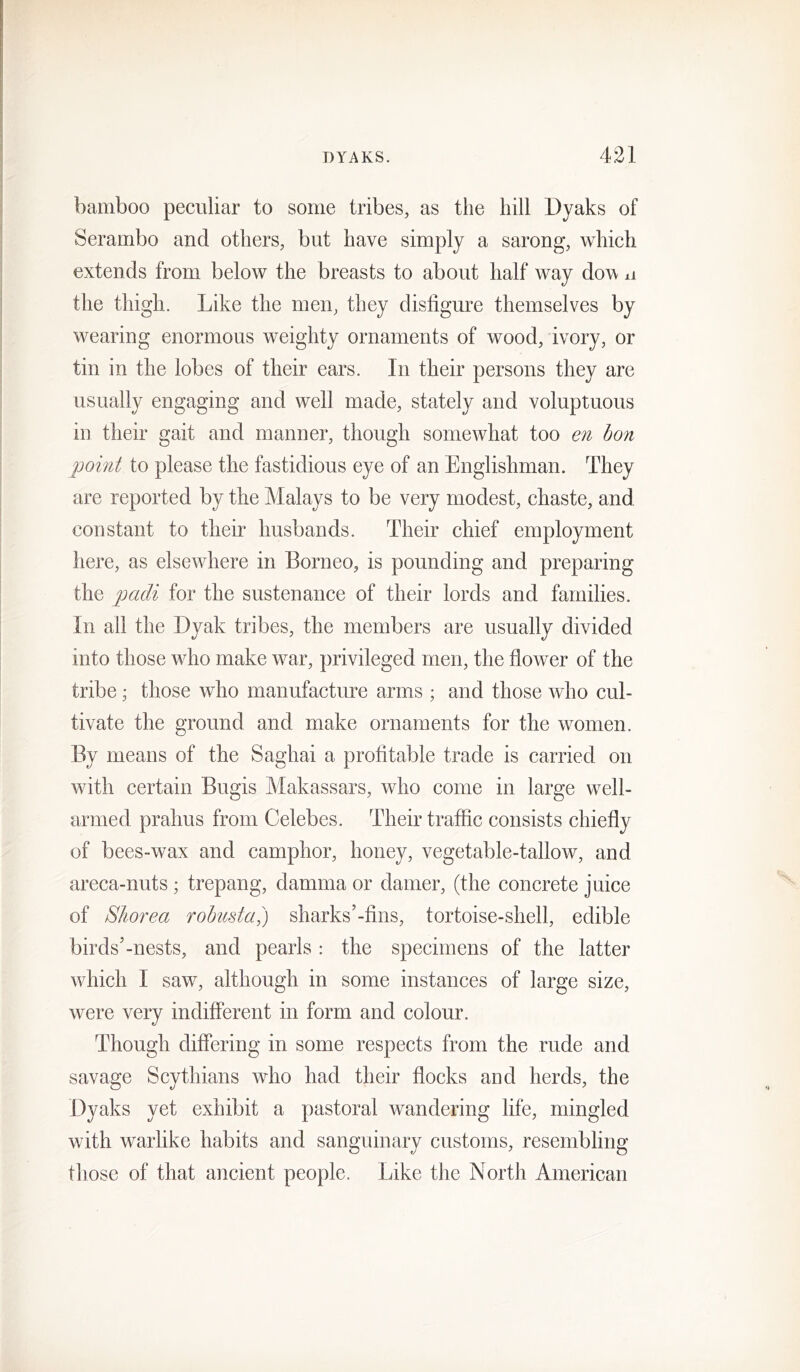 bamboo peculiar to some tribes, as the hill Dyaks of Serambo and others, but have simply a sarong, which extends from below the breasts to about half way dow ii the thigh. Like the men, they disfigure themselves by wearing enormous weighty ornaments of wood, ivory, or tin in the lobes of their ears. In their persons they are usually engaging and well made, stately and voluptuous in their gait and manner, though somewhat too en bon point to please the fastidious eye of an Englishman. They are reported by the Malays to be very modest, chaste, and constant to their husbands. Their chief employment here, as elsewhere in Borneo, is pounding and preparing the padi for the sustenance of their lords and families. In all the Dyak tribes, the members are usually divided into those who make war, privileged men, the flower of the tribe; those who manufacture arms ; and those who cul- tivate the ground and make ornaments for the women. By means of the Saghai a profitable trade is carried on with certain Bugis Makassars, who come in large well- armed prahus from Celebes. Their traffic consists chiefly of bees-wax and camphor, honey, vegetable-tallow, and areca-nuts; trepang, damma or darner, (the concrete juice of Shorea robusta,) sharks’-flns, tortoise-shell, edible birds’-nests, and pearls : the specimens of the latter which I saw, although in some instances of large size, were very indifferent in form and colour. Though differing in some respects from the rude and savage Scythians who had their flocks and herds, the Dyaks yet exhibit a pastoral wandering life, mingled with warlike habits and sanguinary customs, resembling those of that ancient people. Like the North American
