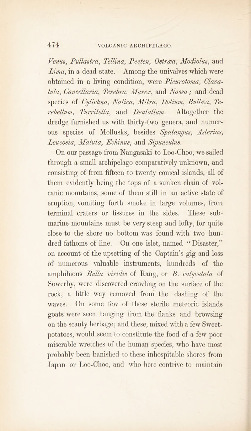 Venus^ Pullastra, Tellina, Pecten, Ostrcea, Modiolus, and Lima, in a dead state. Among the univalves which were obtained in a living condition, were Pleurotoma, Clava- tula, Cancellaria, Terebra, Muresc, and Nassa; and dead species of Cyliclina, Natica, Miira, Bolium, Bullosa, Te- rehellum, Turritella, and Dentalium. Altogether the dredge furnished us with thirty-two genera, and numer- ous species of Mollusks, besides Bjpatangus, Asterios, Leucosia, Matuta, Echinus, and Sijounculus. On our passage from Nangasaki to Loo-Choo, we sailed through a small archipelago comparatively unknown, and consisting of from fifteen to twenty conical islands, all of them evidently being the tops of a sunken chain of vol- canic mountains, some of them still in an active state of eruption, vomiting forth smoke in large volumes, from terminal craters or fissures in the sides. These sub- marine mountains must be very steep and lofty, for quite close to the shore no bottom was found with two hun- dred fathoms of line. On one islet, named “ Disaster,” on account of the upsetting of the Captain’s gig and loss of numerous valuable instruments, hundreds of the amphibious Bulla viridis of Rang, or B. calyculata of Sowerby, were discovered crawling on the surface of the rock, a little way removed froni the dashing of the waves. On some few of these sterile meteoric islands goats were seen hanging from the flanks and broivsing on the scanty herbage; and these, mixed with a few Sweet- potatoes, would seem to constitute the food of a few poor miserable wretches of the human species, who have most probably been banished to these inhospitable shores from Japan or Loo-Choo, and who here contrive to maintain