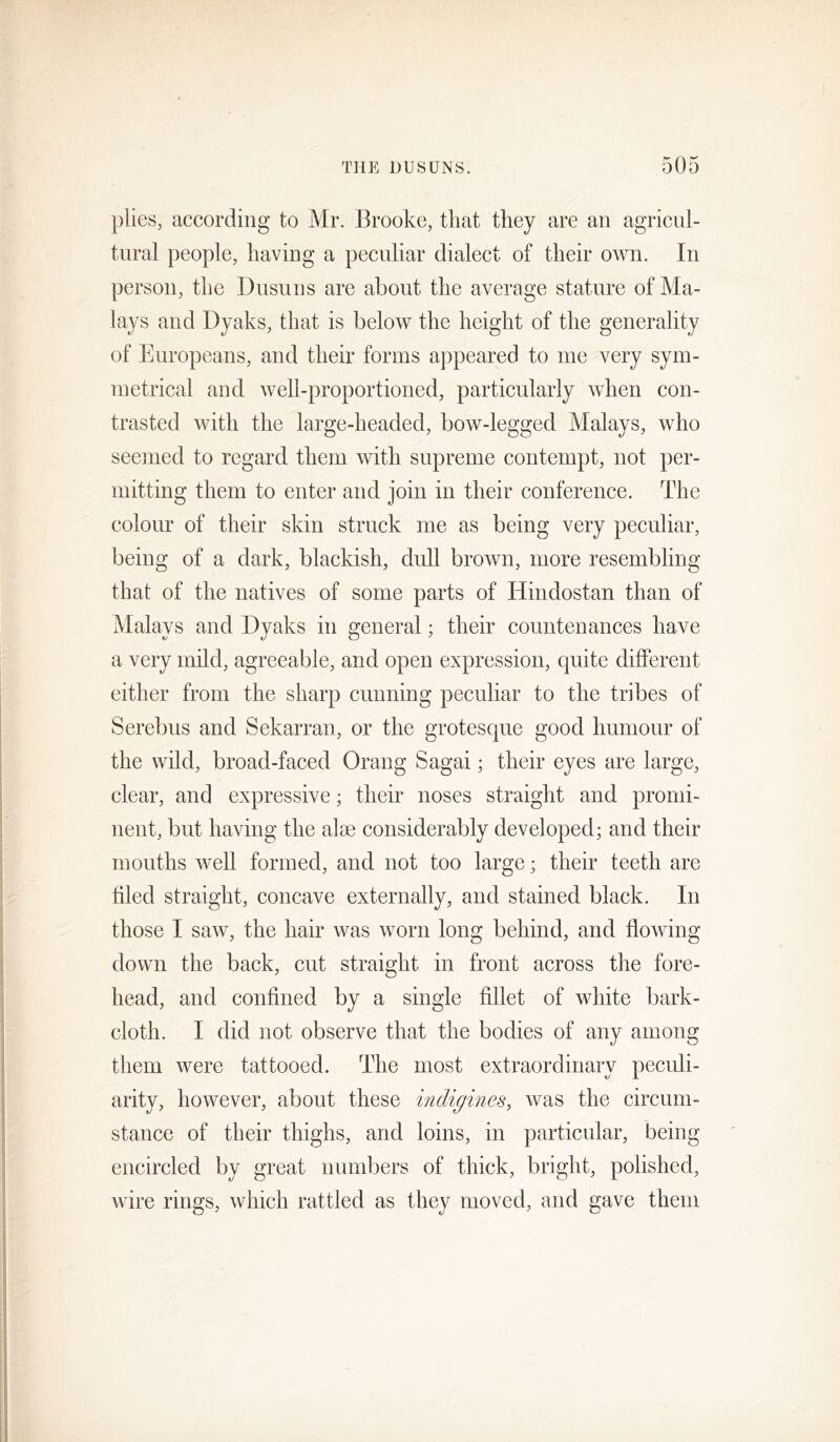 plies, according to Mr. Brooke, that they are an agricul- tural people, having a peculiar dialect of their own. In person, the Dusuns are about the average stature of Ma- lays and Dyaks, that is below the height of the generality of Europeans, and their forms appeared to me very sym- metrical and well-proportioned, particularly when con- trasted with the large-headed, bow-legged Malays, who seemed to regard them with supreme contempt, not per- mitting them to enter and join in their conference. The colour of their skin struck me as being very peculiar, being of a dark, blackish, dull brown, more resembling that of the natives of some parts of Hindostan than of Malays and Dyaks in general; their countenances have a very mild, agreeable, and open expression, quite different either from the sharp cunning peculiar to the tribes of Serebus and Sekarran, or the grotesque good humour of the wild, broad-faced Orang Sagai; their eyes are large, clear, and expressive; their noses straight and promi- nent, but having the aim considerably developed; and their mouths well formed, and not too large; their teeth are filed straight, concave externally, and stained black. In those I saw, the hair was worn long behind, and flowing down the back, cut straight in front across the fore- head, and confined by a single fillet of white bark- cloth. I did not observe that the bodies of any among them were tattooed. The most extraordinary peculi- arity, however, about these indigineSy was the circum- stance of their thighs, and loins, in particular, being encircled by great numbers of thick, bright, polished, wire rings, which rattled as they moved, and gave them
