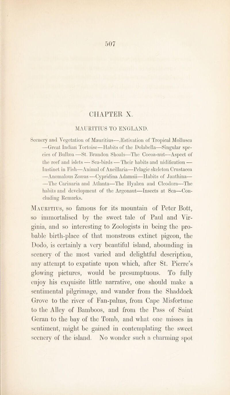 CHAPTER X. MAUKTTIUS TO ENGLAND. Scenery and Vegetation of Mauritius—Aestivation of Tropical Mollusca —Great Indian Tortoise—Habits of the Dolabella—Singular spe- cies of Bnlltea —St. Brandon Shoals—The Cocoa-niit—Aspect of the reef and islets — Sea-birds — Their habits and nidification — Instinct in Eish—Animal of Ancillaria—Pelagic skeleton Crustacea —Anomalous ZoaeaS'—Cypridina Adamsii—Habits of Janthina— —The Carinaria and Atlanta—The Hyalcea and Cleodora—The liaijits and development of the Argonaut—Insects at Sea—Con- cluding Eemarks. Mauritius, so famous for its mountain of Peter Bott, so immortalised by the sweet tale of Paul and Vir- ginia, and so interesting to Zoologists in being the pro- bable birth-place of that monstrous extinct pigeon, the Dodo, is certainly a very beautiful island, abounding in scenery of the most varied and delightful description, any attempt to expatiate upon which, after St. Pierre’s glowing pictures, would be presumptuous. To fully enjoy his exquisite little narrative, one should make a sentimental pilgrimage, and wander from the Shaddock Grove to the river of Ean-palms, from Cape Misfortune to the Alley of Bamboos, and from the Pass of Saint Geran to the bay of the Tomb, and what one misses in sentiment, might be gained in contemplating the sweet scenery of the island. No wonder such a charming spot