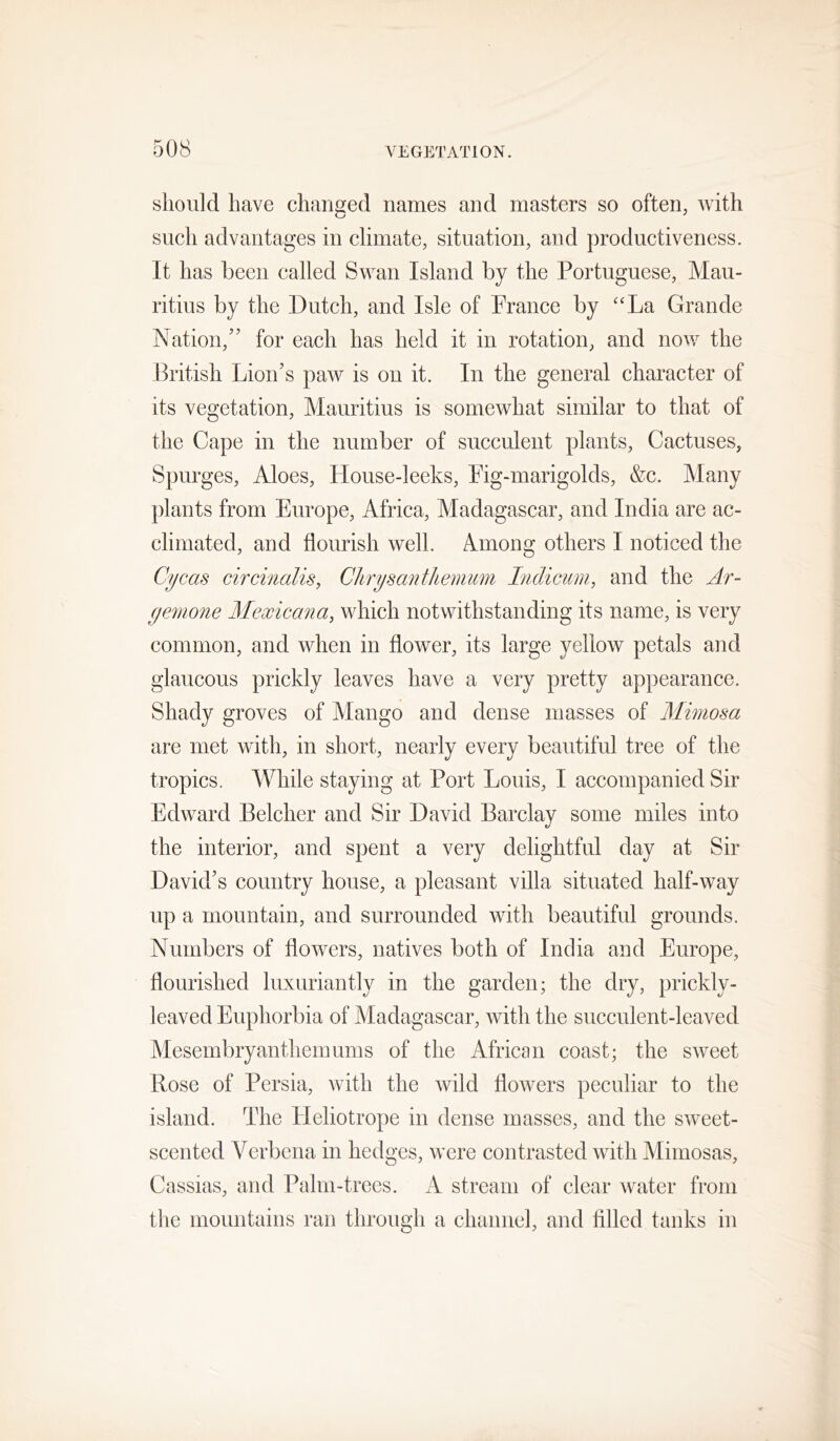 should have changed names and masters so often, with such advantages in climate, situation, and productiveness. It has been called Swan Island by the Portuguese, Mau- ritius by the Dutch, and Isle of Prance by “La Grande Nation,” for each has held it in rotation, and now the British Lion’s paw is on it. In the general character of its vegetation, Mauritius is somewhat similar to that of the Cape in the number of succulent plants. Cactuses, Spurges, Aloes, House-leeks, Pig-marigolds, &c. Many plants from Europe, Africa, Madagascar, and India are ac- climated, and flourish well. Among others I noticed the Cycas circinalis, Chrysanthemum Indicum, and the Ar- yemone Mexican a, which notwithstanding its name, is very common, and when in flower, its large yellow petals and glaucous prickly leaves have a very pretty appearance. Shady groves of Mango and dense masses of Mimosa are met with, in short, nearly every beautiful tree of the tropics. M^hile staying at Port Louis, I accompanied Sir Edward Belcher and Sir David Barclay some miles into c/ the interior, and spent a very delightful day at Sir David’s country house, a pleasant villa situated half-way up a mountain, and surrounded with beautiful grounds. Numbers of flowers, natives both of India and Europe, flourished luxuriantly in the garden; the dry, prickly- leaved Euphorbia of Madagascar, with the succulent-leaved Mesembryanthemums of the African coast; the sweet Rose of Persia, with the wild flowers peculiar to the island. The Heliotrope in dense masses, and the sweet- scented Verbena in hedges, were contrasted with Mimosas, Cassias, and Palm-trees. A stream of clear water from the mountains ran through a channel, and filled tanks in