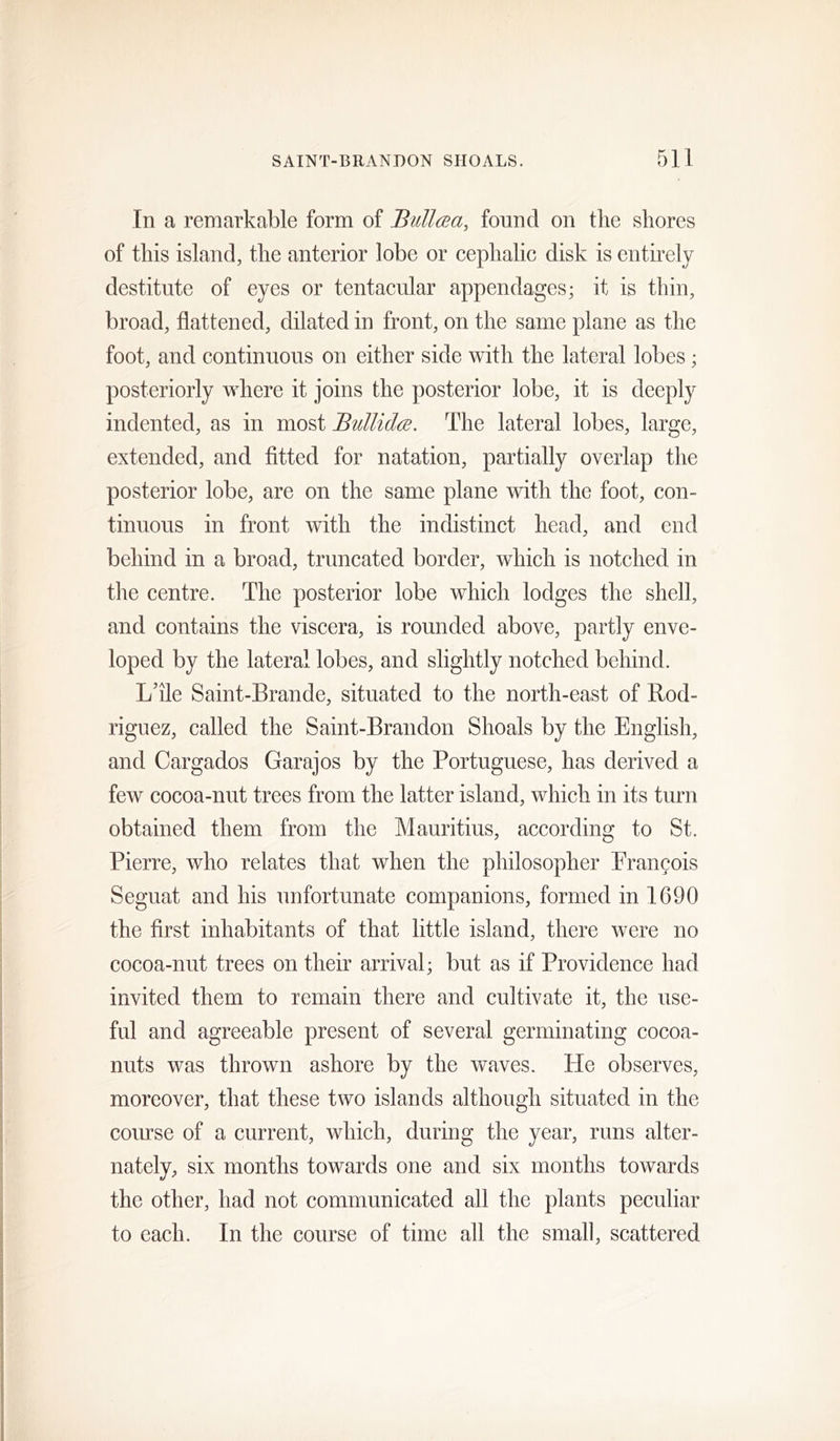 In a remarkable form of Bullcea, fonncl on the shores of this island, the anterior lobe or cephalic disk is entirely destitute of eyes or tentacular appendages; it is thin, broad, flattened, dilated in front, on the same plane as the foot, and continuous on either side with the lateral lobes; posteriorly where it joins the posterior lobe, it is deeply indented, as in most BuUidce. The lateral lobes, large, extended, and fitted for natation, partially overlap the posterior lobe, are on the same plane with the foot, con- tinuous in front with the indistinct head, and end behind in a broad, truncated border, which is notched in the centre. The posterior lobe which lodges the shell, and contains the viscera, is rounded above, partly enve- loped by the lateral lobes, and slightly notched behind. Lhle Saint-Brande, situated to the north-east of Bod- riguez, called the Saint-Brandon Shoals by the English, and Cargados Garajos by the Portuguese, has derived a few cocoa-nut trees from the latter island, which in its turn obtained them from the Mauritius, according to St. Pierre, who relates that when the philosopher Francois Seguat and his unfortunate companions, formed in 1690 the first inhabitants of that little island, there were no cocoa-nut trees on their arrival; but as if Providence had invited them to remain there and cultivate it, the use- ful and agreeable present of several germinating cocoa- nuts was thrown ashore by the waves. He observes, moreover, that these two islands although situated in the course of a current, which, during the year, runs alter- nately, six months towards one and six months towards the other, had not communicated all the plants peculiar to each. In the course of time all the small, scattered