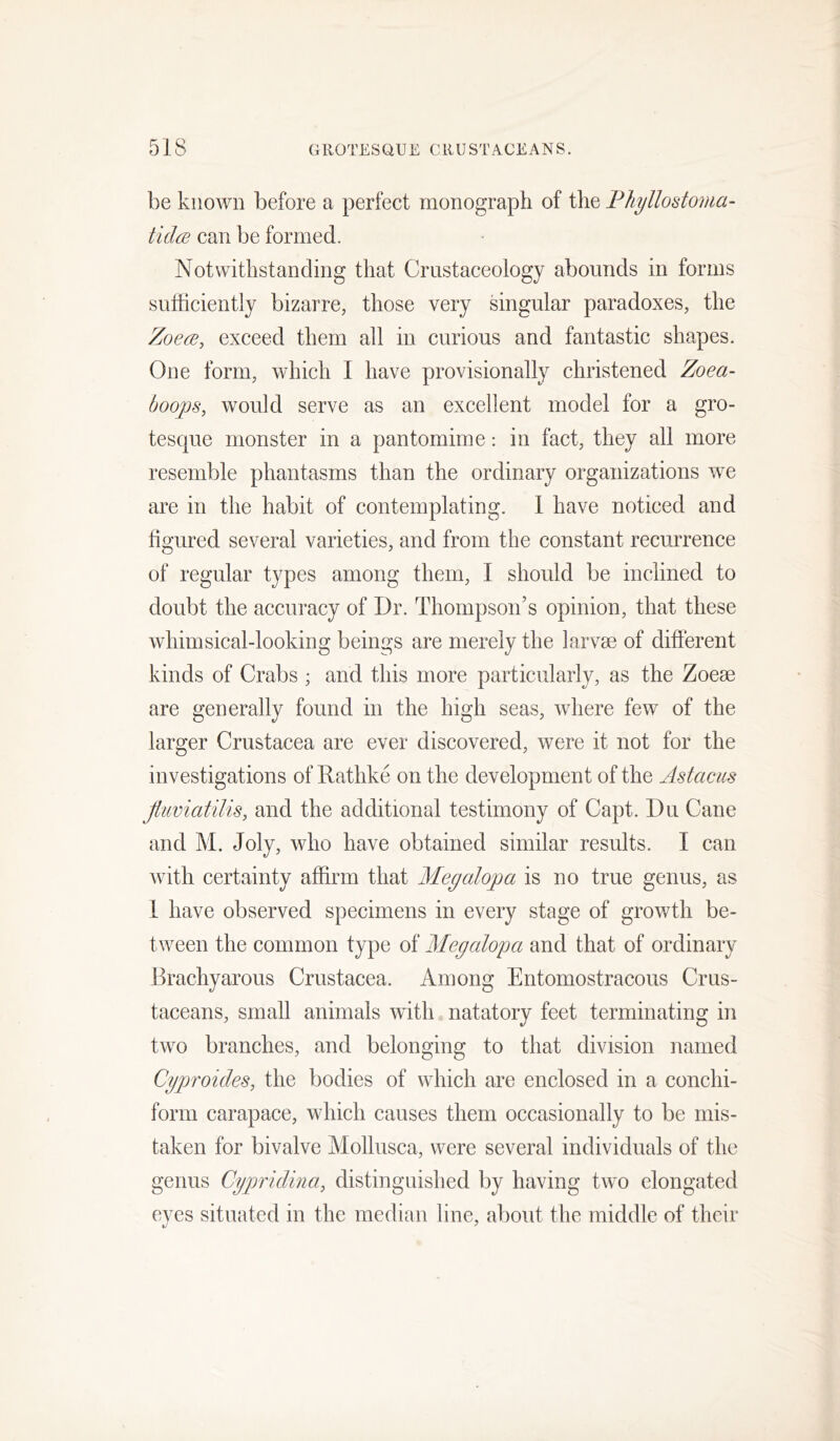be known before a perfect monograph of the Fliyllodoma- tidcB can be formed. Notwithstanding that Crustaceology abounds in forms sufficiently bizarre, those very singular paradoxes, the Zoem, exceed them all in curious and fantastic shapes. One form, which I have provisionally christened Zoea- boops, would serve as an excellent model for a gro- tesque monster in a pantomime: in fact, they all more resemble phantasms than the ordinary organizations we are in the habit of contemplating. 1 have noticed and figured several varieties, and from the constant recurrence of regular types among them, I should be inclined to doubt the accuracy of Dr. Thompson’s opinion, that these whimsical-looking beings are merely the larvae of different kinds of Crabs ; and this more particularly, as the Zoeae are generally found in the high seas, where few of the larger Crustacea are ever discovered, were it not for the investigations of Rathke on the development of the Astacus Jluviatilis, and the additional testimony of Capt. Du Cane and M. Joly, who have obtained similar results. I can with certainty affirm that Megalopa is no true genus, as 1 have observed specimens in every stage of grov/th be- tween the common type of Megalopa and that of ordinary Brachyarous Crustacea. Among Entomostracous Crus- taceans, small animals with natatory feet terminating in two branches, and belonging to that division named Cyproides, the bodies of which are enclosed in a conchi- form carapace, which causes them occasionally to be mis- taken for bivalve Molliisca, were several individuals of the genus Cypridina, distinguished by having two elongated eves situated in the median line, about the middle of their t/‘ '