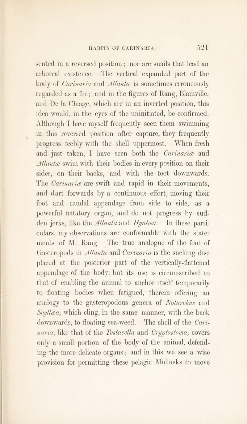 sen ted in a reversed position; nor are snails that lead an arboreal existence. The vertical expanded part of the body of Carinaria and Atlanta is sometimes erroneously regarded as a fin; and in the figures of Rang, Blainville, and De la Chiage, which are in an inverted position, this idea would, in the eyes of the uninitiated, be confirmed. Although I have myself frequently seen them swimming in this reversed position after capture, they frequently progress feebly with the shell uppermost. When fresh and just taken, I have seen both the Carinarm and Atlant(B swim with their bodies in every position on their sides, on their backs, and with the foot downwards. The CarinaricE are swift and rapid in their movements, and dart forwards by a continuous efibrt, moving their foot and caudal appendage from side to side, as a powerful natatory organ, and do not progress by sud- den jerks, like the Atlanta and Hyalcjea. In these parti- culars, my observations are conformable with the state- ments of M. Rang. The true analogue of the foot of Gasteropods in Atlanta and Carinaria is the sucking disc placed at the posterior part of the vertically-flattened appendage of the body, but its use is circumscribed to that of enabling the animal to anchor itself temporarily to floating bodies when fatigued, therein offering an analogy to the gasteropodous genera of Notarclms and Scyllrea, which cling, in the same manner, with the back downwards, to floating sea-weed. The shell of the Cari- jtaria, like that of the Testacella and Cryptostoma, covers only a small portion of the body of the animal, defend- ing the more delicate organs; and in this we see a wise provision for permitting these pelagic Mollusks to move
