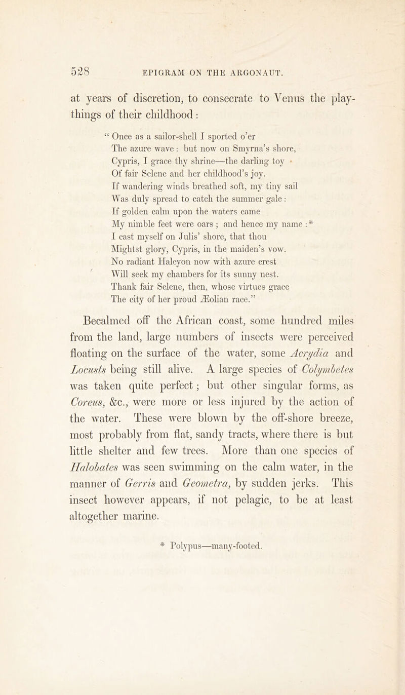 at years of discretion, to consecrate to Venus the play- things of their childhood: “ Once as a sailor-sliell I sported o’er The azure wave: but now on Smyrna’s shore, Cypris, I grace thy shrine—the darling toy * Of fair Selene and her childhood’s joy. If wandering winds breathed soft, my tiny sail Was duly spread to catch the summer gale: If golden calm upon the waters came j\Iy nimble feet were oars ; and hence my name : * I cast myself on Julis’ shore, that thou Mightst glory, Cypris, in the maiden’s vow. No radiant Halcyon now with azure crest Will seek my ehambers for its sunny nest. Thank fair Selene, then, whose virtues grace The city of her proud jTiolian raee.” Becalmed off the African coast, some hundred miles from the land, large numbers of insects were perceived floating on the surface of the water, some Acrydia and Locusts being still alive. A large species of Colymhetes was taken quite perfect; but other singular forms, as Coreus, &c., were more or less injured by the action of the water. These were blown by the off-shore breeze, most probably from flat, sandy tracts, where there is but little shelter and few trees. More than one species of Llalohates was seen swimming on the calm water, in the manner of Gerris and Geometra, by sudden jerks. This insect however appears, if not pelagic, to be at least altogether marine. * Polypus—many-footed.