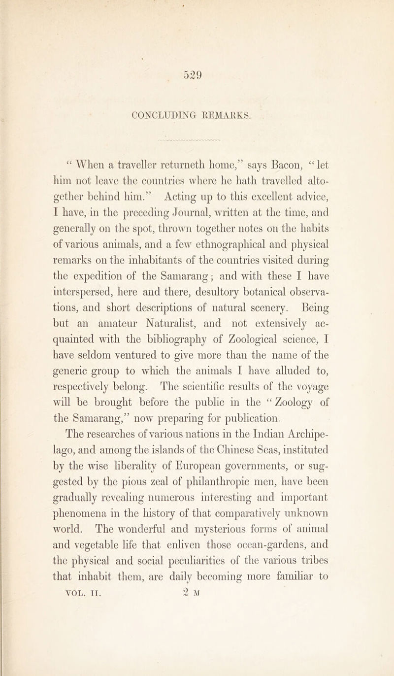 CONCLUDING LEMAIIKS. “ When a traveller returneth home/’ says Bacon, “ let him not leave the countries where he hath travelled alto- gether behind him.” Acting up to this excellent advice, I have, in the preceding Journal, written at the time, and generally on the spot, thrown together notes on the habits of various animals, and a few ethnographical and physical remarks on the inhabitants of the countries visited during the expedition of the Samarang; and with these I have interspersed, here and there, desultory botanical observa- tions, and short descriptions of natural scenery. Being but an amateur Naturalist, and not extensively ac- quainted with the bibliography of Zoological science, I have seldom ventured to give more than the name of the generic group to which the animals I have alluded to, respectively belong. The scientific results of the voyage will be brought before the public in the '' Zoology of the Samarang,” now preparing for publication The researches of various nations in the Indian Archipe- lago, and among the islands of the Chinese Seas, instituted by the wise liberality of European governments, or sug- gested by the pious zeal of philanthropic men, have been gradually revealing numerous interesting and important phenomena in the history of that comparatively unknown world. The wonderful and mysterious forms of animal and vegetable life that enliven those ocean-gardens, and the physical and social peculiarities of the various tribes that inhabit them, are daily becoming more familiar to VOL. II. 2 iVl