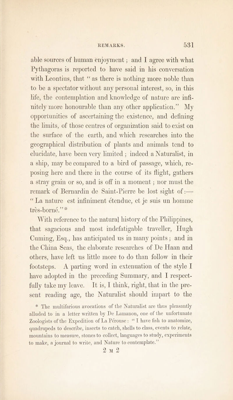 able sources of human enjoyment; and I agree with what Pythagoras is reported to have said in his conversation with Leontius, that as there is nothing more noble than to be a spectator without any personal interest, so, in this life, the contemplation and knowledge of nature are infi- nitely more honourable than any other application.” My opportunities of ascertaining the existence, and defining the limits, of those centres of organization said to exist on the surface of the earth, and wdiich researches into the geographical distribution of plants and animals tend to elucidate, have been very limited ; indeed a Naturalist, in a ship, may be compared to a bird of passage, which, re- posing here and there in the course of its flight, gathers a stray grain or so, and is off in a moment; nor must the remark of Bernardin de Saint-Pierre be lost sight of:— '' La nature est infiniment etendue, et je suis un homme tres-borne.”'^ With reference to the natural history of the Philippines, that sagacious and most indefatigable traveller, Hugh Cuming, Esq., has anticipated us in many points ; and in the China Seas, the elaborate researches of De Haan and others, have left us little more to do than follow in their footsteps. A parting word in extenuation of the style I have adopted in the preceding Summary, and I respect- fully take my leave. It is, I think, right, that in the pre- sent reading age, the Naturalist should impart to the * The multifarious avocations of the Naturalist are thus pleasantly alluded to in a letter written by De Lamanon, one of the unfortunate Zoologists of the Expedition of La Perouse : “ I have fish to anatomize, quadrupeds to describe, insects to catch, shells to class, events to relate, mountains to measure, stones to collect, languages to study, experiments to make, a journal to write, and Nature to contemplate.” 2 M 2
