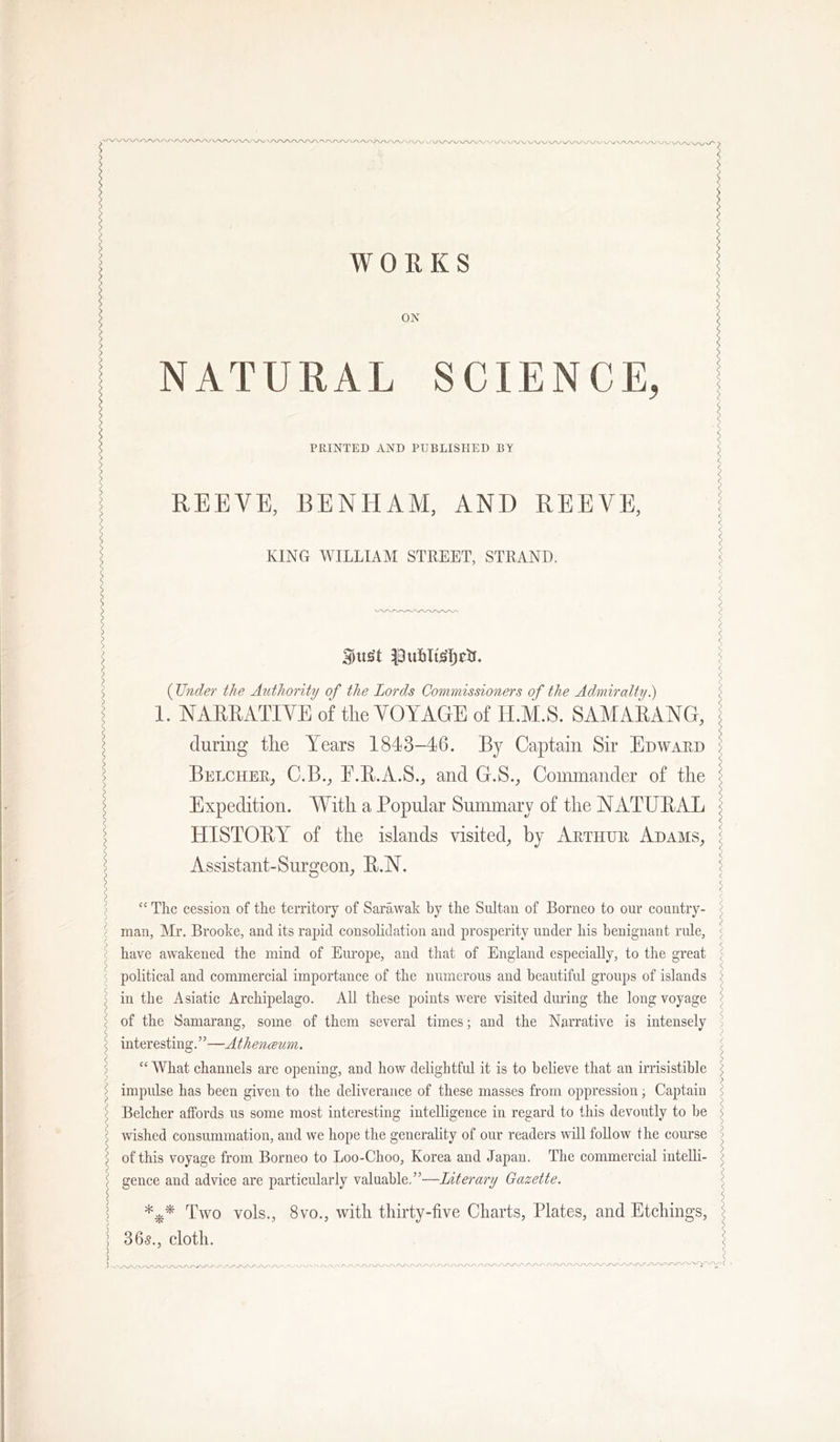 WORKS ON NATURAL SCIENCE, PRINTED AND PUBLISPIED BY REEVE, BENHAM, AND REEVE, KING WILLIAM STREET, STRAND. (Under the Authority of the Lords Commissioners of the Admiraltyi) 1. NARRATIVE of tlie VOYAGE of H.M.S. SAAIARANG, during the Years 1843-16. By Captain Sir Edward Belcher, C.B., E.R.A.S., and G.S., Conunander of the Expedition. With a Popular Summary of the NATURAL HISTORY of the islands visited, by Arthur Adams, Assistant-Surgeon, R.N. “ The cession of the territory of Sarawak by the Sultan of Borneo to our country- man, Mr. Brooke, and its rapid consolidation and prosperity under his benignant rule, have awakened the mind of Europe, and that of England especially, to the great political and commercial importance of the numerous and beautiful groups of islands in the Asiatic Archipelago. All these points were visited during the long voyage of the Samarang, some of them several times; and the Narrative is intensely interesting.”—Athenceum. “What channels are opening, and how delightful it is to believe that an irrisistible impulse has been given to the deliverance of these masses from oppression; Captain Belcher affords us some most interesting intelligence in regard to this devoutly to be wished consummation, and we hope the generality of our readers will follow the course of this voyage from Borneo to Loo-Choo, Korea and Japan. The commercial intelli- gence and advice are particularly valuable,”—Literary Gazette. Two vols., 8vo., witli thirty-five Charts, Plates, and Etchings, 305., cloth. -•N. -