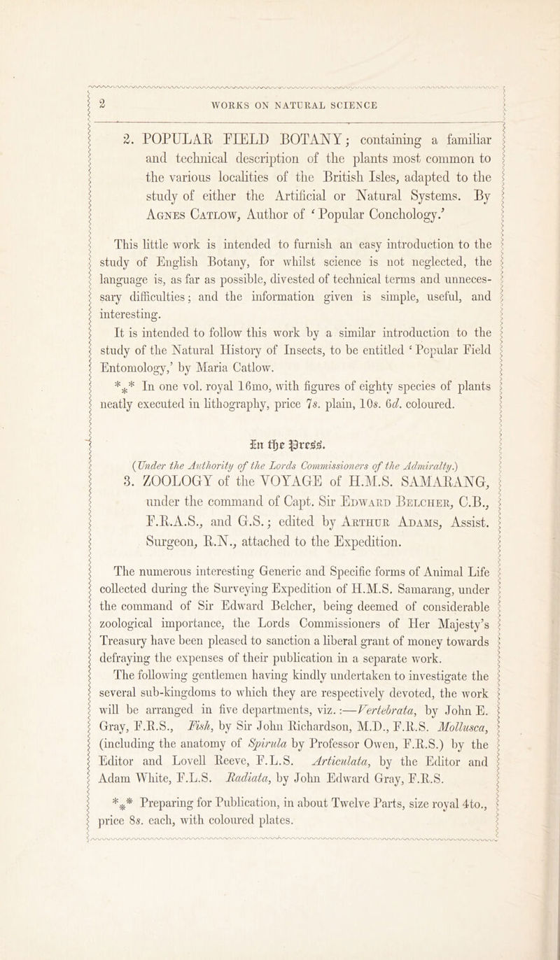 2. POPULA-E PIELD BOTANY; containing a familiar and technical description of the plants most common to the various localities of the British Isles^ adapted to the study of either the Artificial or Natural Systems. By Agnes Catlow, Author of ^ Popular Conchology.’’ This little work is intended to furnish an easy introduction to the study of English Botany, for whilst science is not neglected, the language is, as far as possible, divested of technical terms and unneces- sary difficulties; and the information given is simple, useful, and interesting. It is intended to follow this work by a similar introduction to the study of the Natural History of Insects, to he entitled ‘ Popular Field Entomology,’ by Maria Catlow. In one vol. royal I6mo, with figures of eighty species of plants neatly executed in hthography, price Is. plain, lOs. 6d, coloured. ^ (Under the Authority of the Lords Commissioners of the Admiralty 3. ZOOLOGY of the VOYAGE of H.M.S. SAMAEANG, under the command of Capt. Sir Edward Belcher^ C.B., E.E.A.S., and G.S.; edited by Arthur Adams, Assist. Surgeon, E.N., attached to the Expedition. The numerous interesting Generic and Specific forms of Animal Life collected during the Smweying Expedition of H.M.S. Samarang, under the command of Sir Edward Belcher, being deemed of considerable zoological importance, the Lords Commissioners of tier Majesty’s Treasury have been pleased to sanction a liberal grant of money towards defraying the expenses of their publication in a separate work. The following gentlemen having kindly undertaken to investigate the several sub-kingdoms to which they are respectively devoted, the work will be arranged in five departments, viz.:—Vertehrata, by John E. Gray, F.E.S., Msh, by Sir John Eichardson, M.I)., F.E.S, Mollusca, (including the anatomy of Bpirula by Professor Owen, F.E.S.) by the Editor and LoveU Eeeve, F.L.S. A7'ticulata, by the Editor and Adam White, F.L.S. Radiata, by John Edward Gray, F.E.S. Preparing for Publication, in about Twelve Parts, size royal 4to,, price 85. each, with coloured plates.