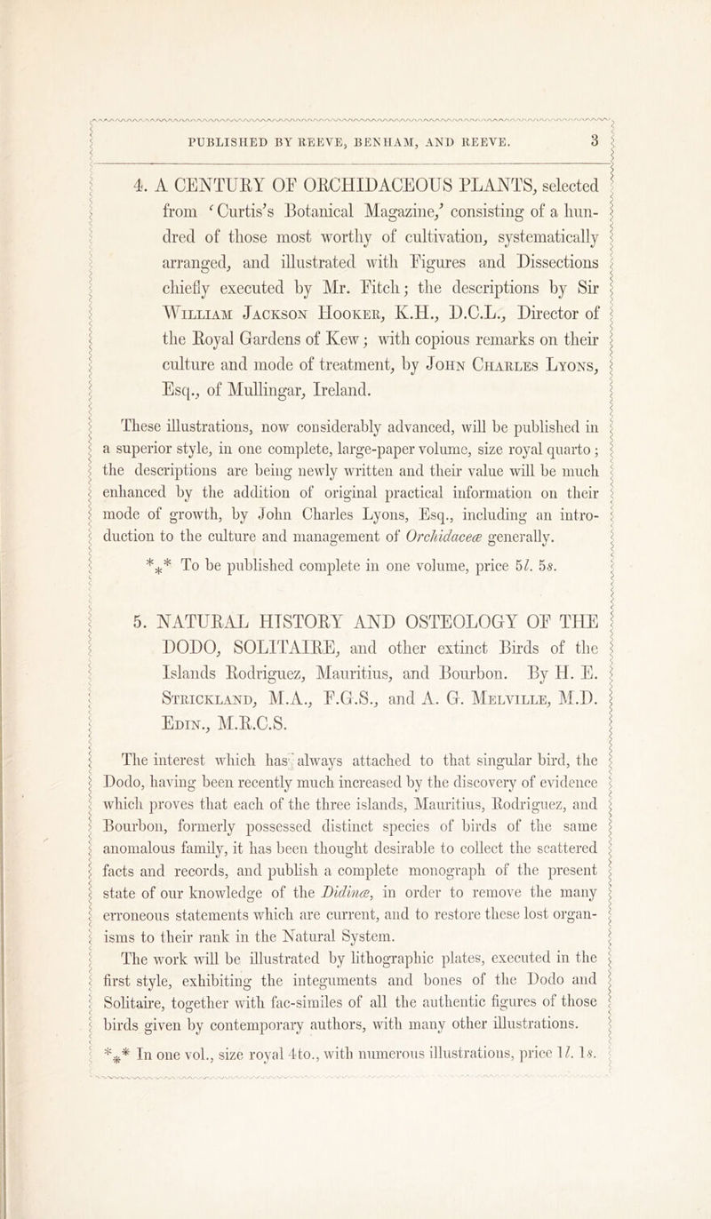 4. A CENTUEY OE OECHIDACEOUS PLANTS, selected from Curtises Botanical Magazine/ consisting of a hun- dred of those most worthy of cultivation, systematically arranged, and illustrated with Eignres and Dissections chiefly executed by Mr. Pitch; the descriptions by Sir MYlliam Jackson PIooker, K.H., D.C.L., Director of the Eoyal Gardens of Kew; ivith copious remarks on their culture and mode of treatment, by John Charles Lyons, Esq., of Mullingar, Ireland. These illustrations, now considerably advanced, will be published in a superior style, in one complete, large-paper volume, size royal quarto; the descriptions are being newly written and their value will be much enhanced by the addition of original practical information on their mode of growth, by John Charles Lyons, Esq., including an intro- duction to the culture and management of OrcliidacecB generally. To be published complete in one volume, price 5/. 55. 5. NATUEAL HTSTOEY AND OSTEOLOGY OP THE DODO, SOLITAIEE, and other extinct Birds of the Islands Eodriguez, Mauritius, and Bourbon. By H. E. Strickland, M.A., P.G.S., and A. G. Melville, M.D. Edin., M.E.C.S. The interest which has’^ always attached to that singular bird, the Dodo, having been recently much increased by the discovery of evidence which proves that each of the three islands, Mauritius, Eodriguez, and Bourbon, formerly possessed distinct species of birds of the same anomalous family, it has been thought desirable to collect the scattered facts and records, and publish a complete monograph of the present state of our knowledge of the Bidince, in order to remove the many erroneous statements which are current, and to restore these lost organ- isms to their rank in the Natural System. The work will be illustrated by lithographic plates, executed in the first style, exhibiting the integuments and bones of the Dodo and Solitaire, together with fac-similes of all the authentic figures of those birds given by contemporary authors, with many other illustrations. In one vol., size royal 4to,, with numerous illustrations, price M. l-s. - 'V'V