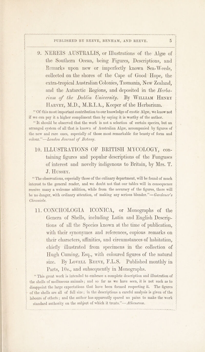 9. NEEEIS AUSTEALIS, or Illustrations of the Algae of the Southern Ocean^ being Eigures, Descriptions^ and Eemarks upon new or imperfectly known Sea-Weeds^ collected on the shores of the Cape of Good Hope, the extra-tropical Australian Colonies, Tasmania, New Zealand, and the Antarctic Eegions, and deposited in the Herba- rium of the Dublin University. By William Henry Harvey, M.D., M.E.I.A., Keeper of the Herbarium. “ Of this most important contribution to our knowledge of exotic Algae, we know not if we can pay it a higher compliment than hy saying it is worthy of the author. “ It should be observed that the work is not a selection of certain species, hut an arranged system of all that is known of Australian Algae, accompanied hy figures of the new and rare ones, especially of those most remarkable for beauty of form and colour.”—London Journal of Botany. \ 10. ILLUSTEATIONS OE BEITISH MYCOLOGY, con- taining figures and popular descriptions of the Eunguses of interest and novelty indigenous to Britain, by Mrs. T. J. Hussey. “ The observations, especially those of the culinary department, will he found of much interest to the general reader, and we doubt not that our tables will in consequence receive many a welcome addition, while from the accuracy of the figures, there will be no danger, with ordinary attention, of making any serious blunder.”—Gardener's Chronicle. 11. CONCHOLOGIA ICONIC A, or Monographs of the Genera of Shells, including Latin and English Descrip- tions of all the Species known at the time of publication, with their synonymes and references, copious remarks on their characters, affinities, and circumstances of habitation, chiefly illustrated from specimens in the collection of Hugh Cuming, Esq., with coloured figures of the natural size. By Lovell Eeeve, E.L.S. Published monthly in Parts, 10^., and subsequently in Monographs. “ This great work is intended to embrace a complete description and illustration of the shells of molluscous animals; and so far as we have seen, it is not such as to disappoint the large expectations that have been formed respecting it. The figures of the shells are all of full size; in the descriptions a careful analysis is given of the labours of others ; and the author has apparently spared no pains to make the work standard authority on the subject of which it treats.”—Athenceum.