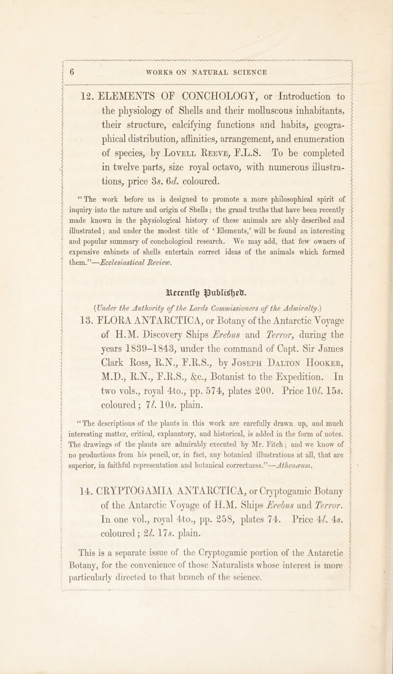 12. ELEMENTS OF CONCHOLOGY, or Introduction to ; the physiology of Shells and their moUnscous inhabitants, j their structure, calcifying functions and habits, geogra- j pliical distribution, afhnities, arrangement, and enumeration < of species, by Lovell Eeeve, F.L.S. To be completed ? in twelve parts, size royal octavo, with numerous illustra- J tions, price 3s. 3d. coloured. ^ \ “ The work before us is designed to promote a more philosophical spirit of ( inquiry into the nature and origin of Shells; the grand truths that have been recently i made known in the physiological history of these animals are ably described and \ illustrated; and under the modest title of ‘ Elements,’ tnUI be found an interesting ^ and popular summary of conchological research. We may add, that few owners of ^ expensive cabinets of shells entertain correct ideas of the animals which formed j them.”—Ecclesiastical Revievj. i j (Under the Authority of the Lords Commissioners of the Admiralty 1) \ 13. FLOEA ANTAECTICA, or Botany of the Antarctic Voyage : of H.M. Discovery Ships Erebus and Terror, during the j years 1839-1813, under the command of Capt. Sir James ^ Clark Eoss, E.N., F.E.S., by Joseph Dalton Hooker, I M.D., E.N., F.E.S., &c.. Botanist to the Expedition. In \ two vols., royal 4to., pp. 571, plates 200. Price 10^. 155. ^ coloured: 71. 105. plain. c •*- ( l “ The descriptions of the plants in this work are carefully drawn up, and much ^ interesting matter, critical, explanatory, and historical, is added in the form of notes. : The drawings of the plants are admirably executed by ]\Ir. Pitch; and we know of ( no productions from his pencil, or, in fact, any botanical illustrations at all, that are ^ superior, in faithful representation and botanical correctness.”—Athenceum. 11. CEYPTOGiVMIA ANTAECTICA, or Cryptogamic Botany I of the Antarctic Voyage of H.M. Ships Erebus and Terror. ^ In one voL, royal Ito., pp. 258, plates 71. Price 1/. I5. I coloured; 2^. 175. plain. < ^ This is a separate issue of the Cryptogamic portion of the Antarctic < Botany, for the convenience of those Naturalists whose interest is more \ particularly directed to that branch of the science.