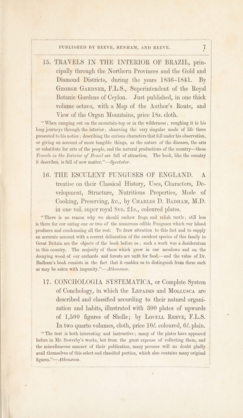 .-V X .N/' ' '-x^ •>^ -' , PUBLISHED BY llEEVE, BENHAM, AND REEVE. 7 15. TEAYELS IN THE INTEEIOE OE BEAZIL, prin- cipally tlirougli tlie Northern Provinces and the Gold and Diamond Districts^ during the years 1836-1841. By George Gardner^ E.L.S., Superintendent of the Eoyal Botanic Gardens of Ceylon. Just published, in one thick volume octavo, with a Map of the AnthoEs Eonte, and Yiew of the Organ Mountains, price 18.?. cloth. “ When camping out on the mountain-top or in the wilderness; roughing it in his long journeys through the interior; observing the very singular mode of life there presented to his notice; describing the curious characters that fell under his observation, or giving an account of more tangible things, as the nature of the diseases, the arts or substitute for arts of the people, and the natural productions of the country—these Travels in the Interior of Brazil are full of attraction. The book, like the country it describes, is full of new matter.”—Spectator, 16. THE ESCULENT EUNGUSES OE ENGLAND. A treatise on their Classical History, Uses, Characters, De- velopment, Strnctui’e, Nutritious Properties, Mode of Cooking, Preserving, &c., by Charles D. Badham, M.D. in one vol. super royal 8vo. 21s., coloured plates. “There is no reason why we should escbew frogs and relish turtle; still less is there for our eating one or two of the numerous edible Funguses which onr island produces and condemning all the rest. To draw' attention to this fact and to supply an accurate account with a correct delineation of the esculent species of this family in Great Britain are the objects of the book before us ; such a work w'as a desideratum in this country. The majority of those which grow in om’ meadows and on the decaying wood of our orchards and forests are unfit for food,-—and the value of Dr. Badham’s book consists in the fact that it enables us to distinguish from these such as may be eaten with impunity.”—Athenceum. 17. CONCHOLOGIA SYSTEMATICA, or Complete System of Conchology, in which the Lepades and Mollusca are described and classified according to their natural organi- zation and habits, illustrated with 300 plates of upwards of 1,500 figures of Shells; by Lovell Eeeve, E.L.S. In two quarto volumes, cloth, price lOZ coloured, 6Z plain. “ The text is both interesting and instructive; many of the plates have appeared before in Mr. Sovverby’s works, but from the great expense of collecting them, and the miscellaneous manner of their publication, many persons will no doubt gladly avail themselves of this select and classified portion, which also contains many original figm’es.”—Athenceum.