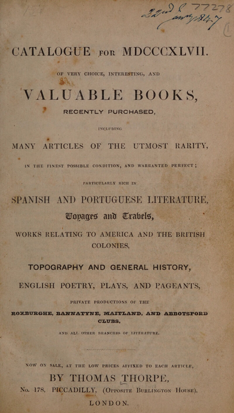 be CATALOGUE ror MDCCCXLVITI. oo CHOICE, INTERESTING, AND VALUABLE BOOKS, ? RECENTLY PURCHASED, INCLUDING ; MANY ARTICLES OF THE UTMOST RARITY, 7 IN THE FINEST POSSIBLE CONDITION, AND WARRANTED PERFECT 5 SPANISH AND PORTUGUESE LITERATURE, : a | Gopages and Travels, ee e WORKS RELATING TO AMERICA AND THE BRITISH Be : . COLONIES, TOPOGRAPHY AND GENERAL HISTORY, ENGLISH POETRY, PLAYS, AND PAGEANTS, PRIVATE PRODUCTIONS OF THE ROZABURGHE, BANNATYNE, MAITLAND, AND ABBOTSFORD CLUBS, AND ALL OTHER BRANCHES OF LITERATURE, NOW ON SALE, AT THE LOW PRICES AFFIXED TO EACH ARTICLE, BY THOMAS THORPE, No. 178, PICCADILLY, (Ovvosrre Burtincton Howse), Pea cin