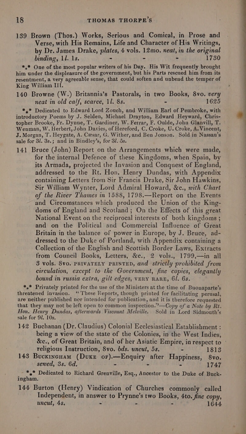 139 Brown (Thos.) Works, Serious and Comical, in Prose and Verse, with His Remains, Life and Character of His Writings, by Dr. James Drake, plates, 4 vols. 12mo. neat, in the original binding, ll. 1s. - - = 1730 *,* One of the most popular writers of his Day. His Wit frequently brought him under the displeasure of the government, but his Parts rescued him from its resentment, a very agreeable sense, that could soften and unbend the temper of King William III. 140 Browne (W.) Britannia’s Pastorals, in two Books, 8vo. very neat in old calf, scarce, 11. 8s. - 1625 *,* Dedicated to Edward Lord Zouch, and William Earl of Pembroke, with introductory Poems by J. Selden, Michael Drayton, Edward Heyward, Chris- topher Brooke, Fr. Dynne, T. Gardiner, W. Ferrar, F. Oulde, John Glanvill, T. Wenman, W. Herbert, John Davies, of Hereford, C. Croke, U. Croke, A. Vincent, J. Morgan, T. Heygate, A. Cesar, G. Wither, and Ben Jonson. Sold in Nassau’s sale for 31. 3s.; and in Bindley’s, for 3/. 5s. 141 Bruce (John) Report on the Arrangements which were made, for the internal Defence of these Kingdoms, when Spain, by its Armada, projected the Invasion and Conquest of England, addressed to the Rt. Hon. Henry Dundas, with Appendix containing Letters from Sir Francis Drake, Sir John Hawkins, Sir William Wynter, Lord Admiral Howard, &amp;c., nith Chart of the River Thames in 1588, 1798.—Report on the Events and Circumstances which produced the Union of the King- doms of England and Scotland ; On the Effects of this great National Event on the reciprocal interests of both kingdoms ; and on the Political and Commercial Influence of Great Britain in the balance of power in Europe, by J. Bruce, ad- dressed to the Duke of Portland, with Appendix containing a Collection of the English and Scottish Border Laws, Extracts from Council Books, Letters, &amp;c., 2 vols., 1799,—in all 3 vols. 8v0. PRIVATELY PRINTED, and strictly prohibited from circulation, except to the Government, fine copies, elegantly bound in russia extra, gilt edges, VERY RARE, 61. 6s. *,* Privately printed for the use of the Ministers at the time of Buonaparte’s threatened invasion. ‘These Reports, though printed for facilitating perusal, are neither published nor intended for publication, and it is therefore requested that they may not be left open to common inspection.”—Copy of a Note by Rt. Hon. Henry Dundas, afterwards Viscount Melville. Sold in Lord Sidmouth’s sale for 9/. 10s. 142 Buchanan (Dr. Claudius) Colonial Ecclesiastical Establishment : being a view of the state of the Colonies, in the West Indies, religious Instruction, Svo. bds. uncut, 5s. - 1813 143 Bucxincnam (Dvuxe or).—Enquiry after Happiness, 8vo. sewed, 3s. 6d. - - ~ 1747 - *,* Dedicated to Richard Grenville, Esq., Ancestor to the Duke of Buck- ingham. 144 Burton (Henry) Vindication of Churches commonly called Independent, in answer to Prynne’s two Books, 4to. fine copy, uncut, 45. - - - 1644