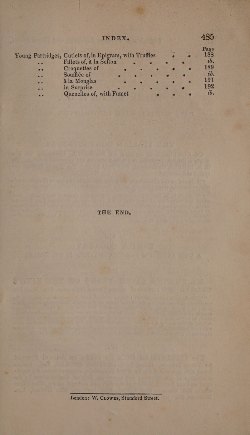 ; Page Young Partridges, Cutlets of,in Epigram, with Truffles «6 « 188 aie Fillets of, 4 la Sefton ‘ ‘ ‘&lt; ‘ ib. ve Croquettes of ‘ y e 3 * 189 - Soufflée of - . ‘ e ® 2b. f ala Monglas ‘ ‘. 3 - * 191 : in Surprise te . . ° « 192 rs Quenelles of, with Fumet ‘ ‘ . aD. THE END. London: W, Crowes, Stamford Street.