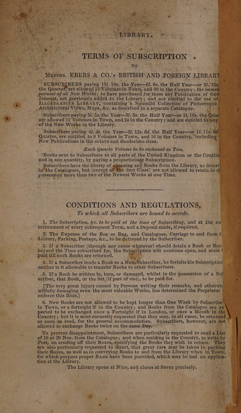 tee. EBERS. 8 CO.’s- BRITISH: AND. FOREIGN LIBRARY ae ‘SUBSCR BERS paying 102. 10s. the Year—6l. 6s. the Half Year—or 31. 188: the Quarte , are allowed ] 15°Volumesi in Town, and 30in the Country; the imme ~ perusal of all New Works; to have purchased for ‘them any Publication of Gen Interest, not. previously added.to the Library; and are entitled to the use of ILLUSTRATIVE LIBRARY, containing a Splendid Collection’ of Pictures oe Views 8, Maps, &amp;c. as described in a separate Catalogue. “Subscribers paying 51. 5s. the Year—8/. 8s. the Half Year—or li. 16s. the are allowed’ 12 Volumesin Town, and 24 i in she. edie k: 2 ‘and are entitled te ot of the New Works in the Library. ‘ ‘Subscribers paying Al. 4s. the Year—2/. 12s. 6d. the Half Venro8 12.11. UGuarter, are entitled to 8 Volumes in Town, and 16 in the Country, ‘includ New Publications in the octavo and duodecimo sizes. ? Each Quarto Volume to be reckoned as Two. - Books sent to Subscribers to all parts of the United Kingdom or the Contin and.in any quantity, by paying a propor tionate Subscription. jubscribers have the liberty of ehoosing any Books from the Library, as descri inthe Catalogues, but (except ofthe first Class) are not allowed to retain in Possession more than two of the Newest Works at one Time. CONDITIONS AND REGULATIONS, To which all Subscribers are bound to accede. so 1. The Subscription, &amp;c. to be paid at the time of Subscribing, and at the co S Pameetan mehcement of every subsequent Term, and a Deposit made, if. required, ' 2. The Expense of the Box or Bag, and Catalogues, Carriage to and frome Library, Packing, Postage, &amp;c., to be defrayed by the Subscriber. 3. If a Subscriber (through any cause whatever) should detain a Book or Boo beyond the Time subscribed for, the Sub ription will continue open, and must] ‘paid till such Books are returned. saa oe . 4. If a Subscriber lends a Book to a Non: Sabscriber, he forfeits his Subscriptior : neither is it allowable to transfer Books to ether Subscribers. ia 5. If a Book be written in, torn, or damaged, whilst in the possession of a Su eis scriber, that Book, or the Set, (if part of one), to be paid for. [The very great injury caused by Persons writing their remarks, and otherwis ‘ase wilfully damaging even the most valuable Works, has determined the Proprietor ons “enforce this Rule.] zi 6. New Books are not Miowed to be kept longer than One Week by Subscribe ' in Town, or a fortnight if in the Country; and Books from the Catalogue are ex pected to be exchanged once a Fortnight if in London, or once a Month in Country; but it is most earnestly requested that they may, in all cases, be return as soon as read, for the general accommodation. Subscribers, however, are a: allowed to exchange Books twice on the same Day.” th To prevent disappointment, Subscribers are particularly requested to senda List of 10 or 20 Nos. from the Catalogue; and when residing in the Country, to write by ‘Post, on sending off their Boxes, specifying the Books they wish in return, Th Aghteeit are also particularly requested to direct, that great care may be taken in packing 3h oem Ae LE Boxes, as well as in conveying Books to and from the Library when in Town; -for which purpose proper Bags have been provided, which may be had on ag a- : . tion at the Library. , The Library opens at Nine, and closes at Seven precisely. Ty t Fe