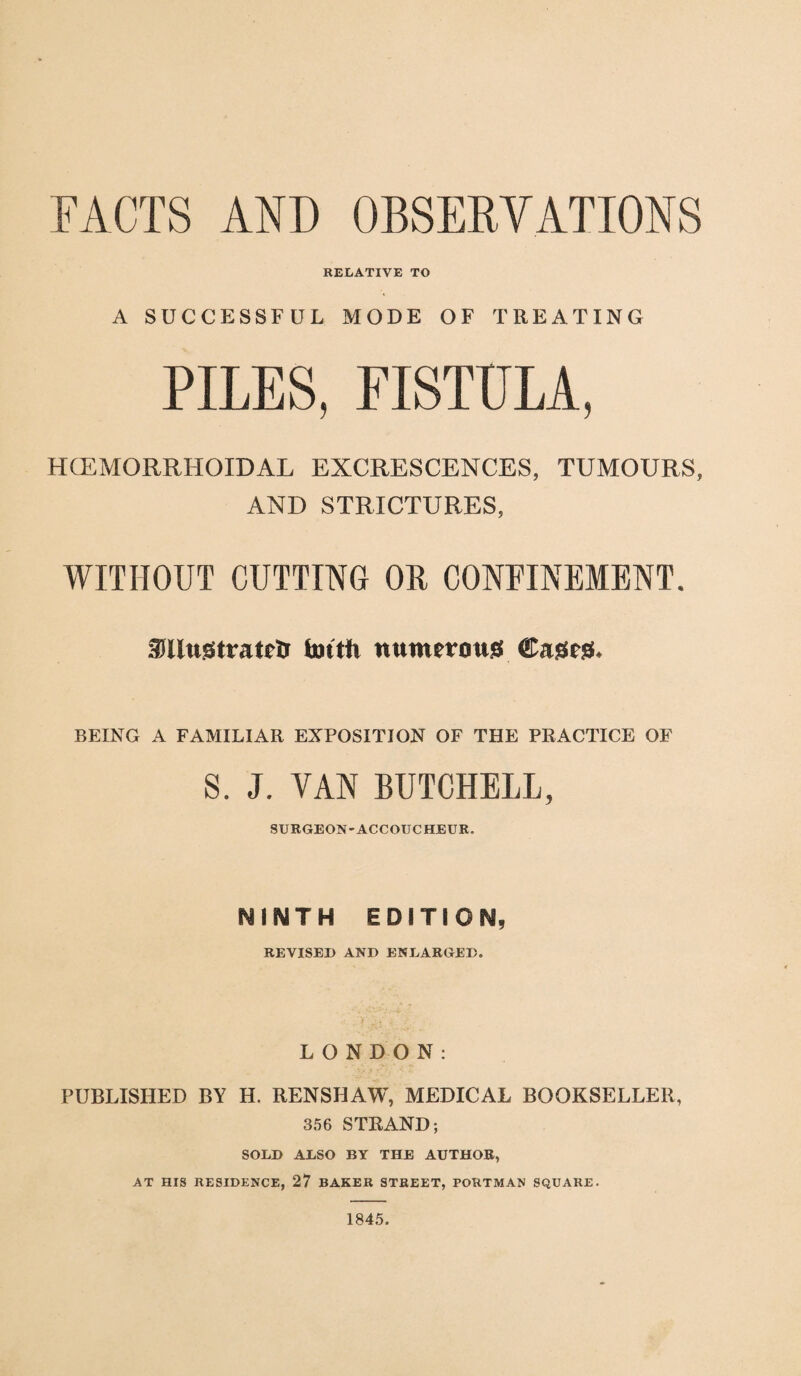 FACTS AND OBSERVATIONS RELATIVE TO A SUCCESSFUL MODE OF TREATING PILES, FISTULA, HCEMORRHOIDAL EXCRESCENCES, TUMOURS, AND STRICTURES, WITHOUT CUTTING OR CONFINEMENT. SJJUttgtratelJ fottfi numerous! Cages- BEING A FAMILIAR EXPOSITION OF THE PRACTICE OF S. J. VAN BUTCHELL, SURGEON-ACCOUCHEUR. NINTH EDITION, REVISED AND ENLARGED. LONDON: PUBLISHED BY H. RENSHAW, MEDICAL BOOKSELLER, 356 STRAND; SOLD ALSO BY THE AUTHOR, AT HIS RESIDENCE, 27 BAKER STREET, PORTMAN SQUARE. 1845.
