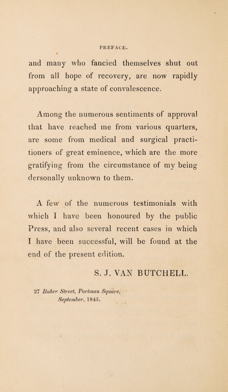 ♦ and many who fancied themselves shut out from all hope of recovery, are now rapidly approaching a state of convalescence. Among the numerous sentiments of approval that have reached me from various quarters, are some from medical and surgical practi¬ tioners of great eminence, which are the more gratifying from the circumstance of my being dersonally unknown to them. A few of the numerous testimonials with which I have been honoured by the public Press, and also several recent cases in which I have been successful, will be found at the end of the present edition. S. J. VAN BUTCHELL. 27 Baker Street, Portman Square, September, 1845.